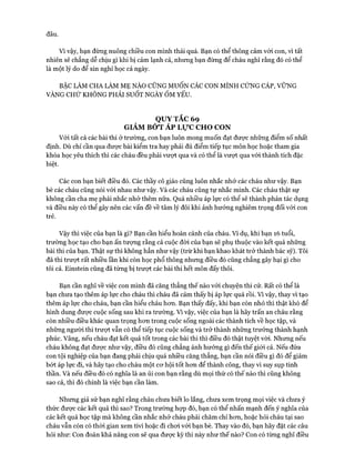 đâu.
Vì vậy, bạn đừng nuông chiều con mình thái quá. Bạn có thể thông cảm vói con, vì tất
nhiên sẽ chẳng dễ chịu gì khi bị cảm lạnh cả, nhưng bạn đừng để cháu nghĩ rằng đó có thể
là một lý do để xin nghỉ học cả ngày.
BẬC LÀM CHA LÀM MẸ NÀO CŨNG MUỐN CÁC CON MÌNH CÚNG CÁP, VỮNG
VÀNG CHỨ KHÔNG PHẢI SUỐT NGÀY ỐM YẾU.
QUY TẮC 69
GIẢM BÓT ÁP Lực CHO CON
Vói tất cả các bài thi ở trường, con bạn luôn mong muốn đạt đưực những điểm số nhất
định. Dù chỉ cần qua đưực bài kiểm tra hay phải đủ điểm tiếp tục môn học hoặc tham gia
khóa học yêu thích thì các cháu đều phải vưựt qua và có thể là vưựt qua vói thành tích đặc
biệt.
Các con bạn biết điều đó. Các thầy cô giáo cũng luôn nhắc nhở các cháu như vậy. Bạn
bè các cháu cũng nói vói nhau như vậy. Và các cháu cũng tự nhắc mình. Các cháu thật sự
không cần cha mẹ phải nhắc nhở thêm nữa. Quá nhiều áp lực có thể sẽ thành phản tác dụng
và điều này có thể gây nên các vấn đề về tâm lý đôi khi ảnh hưởng nghiêm trọng đối với con
trẻ.
Vậy thì việc của bạn là gì? Bạn cần hiểu hoàn cảnh của cháu. Ví dụ, khi bạn 16 tuổi,
trường học tạo cho bạn ấn tượng rằng cả cuộc đòi của bạn sẽ phụ thuộc vào kết quả những
bài thi của bạn. Thật sự thì không hẳn như vậy (trừ khi bạn khao khát trở thành bác sỹ). Tôi
đã thi trượt rất nhiều lần khi còn học phổ thông nhưng điều đó cũng chẳng gây hại gì cho
tôi cả. Einstein cũng đã từng bị trượt các bài thi hết môn đấy thôi.
Bạn cần nghĩ về việc con mình đã căng thẳng thế nào vói chuyện thi cử. Rất có thể là
bạn chưa tạo thêm áp lực cho cháu thì cháu đã cảm thấy bị áp lực quá rồi. Vì vậy, thay vì tạo
thêm áp lực cho cháu, bạn cần hiểu cháu hon. Bạn thấy đấy, khi bạn còn nhỏ thì thật khó để
hình dung được cuộc sống sau khi ra trường. Vì vậy, việc của bạn là hãy trấn an cháu rằng
còn nhiều điều khác quan trọng hon trong cuộc sống ngoài các thành tích về học tập, và
những người thi trưựt vẫn có thể tiếp tục cuộc sống và trở thành những trưởng thành hạnh
phúc. Vâng, nếu cháu đạt kết quả tốt trong các bài thi thì điều đó thật tuyệt vòi. Nhung nếu
cháu không đạt được như vậy, điều đó cũng chẳng ảnh hưởng gì đến thế giói cả. Nếu đứa
con tội nghiệp của bạn đang phải chịu quá nhiều căng thẳng, bạn cần nói điều gì đó để giảm
bứt áp lực đi, và hãy tạo cho cháu một cơ hội tốt hon để thành công, thay vì suy sụp tinh
thần. Và nếu điều đó có nghĩa là an ủi con bạn rằng dù mọi thứ có thế nào thì cũng không
sao cả, thì đó chính là việc bạn cần làm.
Nhung giả sử bạn nghĩ rằng cháu chưa biết lo lắng, chưa xem trọng mọi việc và chưa ý
thức được các kết quả thì sao? Trong trường họp đó, bạn có thể nhấn mạnh đến ý nghĩa của
các kết quả học tập mà không cần nhắc nhở cháu phải chăm chỉ hon, hoặc hỏi cháu tại sao
cháu vẫn còn có thòi gian xem tivi hoặc đi chơi với bạn bè. Thay vào đó, bạn hãy đặt các câu
hỏi như: Con đoán khả năng con sẽ qua được kỳ thi này như thế nào? Con có từng nghĩ điều
 