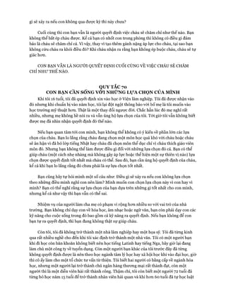 gì sẽ xảy ra nếu con không qua được kỳ thi này chưa?
Cuối cùng thì con bạn vẫn là người quyết định việc cháu sẽ chăm chỉ như thế nào. Bạn
không thể bắt ép cháu đưực. Kê’ cả bạn có nhốt con trong phòng thì không có điều gì đảm
bảo là cháu sẽ chăm chỉ cả. Vì vậy, thay vì tạo thêm gánh nặng áp lực cho cháu, tại sao bạn
không cứu cháu ra khỏi điều đó? Khi cháu nhận ra rằng bạn không ép buộc cháu, cháu sẽ tự
giác hon.
CON BẠN VẪN LÀ NGƯỜI QUYẾT ĐỊNH cuối CÙNG VỀ VIỆC CHÁU SẼ CHĂM
CHỈ NHƯ THẾ NÀO.
QUY TẮC 70
CON BẠN CẦN SỐNG VƠI NHỮNG LựA CHỌN CỦA MÌNH
Khi tôi 16 tuổi, tôi đã quyết định xin vào học ở Viện lâm nghiệp. Tôi đã được nhận vào
đó nhưng khi chuẩn bị vào năm học, tôi lại đột ngột thông báo vói bố mẹ là tôi muốn vào
học trường mỹ thuật hon. Thật là một thay đổi ngược đòi. Chắc hẳn lúc đó mẹ nghĩ rất
nhiều, nhung mẹ không hề nói ra và vẫn ủng hộ lựa chọn của tôi. Tói giờ tôi vẫn không biết
đưực mẹ đã nhìn nhận quyết định đó thế nào.
Nếu bạn quan tâm tói con mình, bạn không thể không có ý kiến về phần lớn các lựa
chọn của cháu. Bạn lo lắng rằng cháu đang chọn một môn học quá khó vói cháu hoặc cháu
sẽ ân hận vì đã bỏ lóp tiếng Nhật hay cháu đã chọn môn thể dục chỉ vì cháu thích giáo viên
môn đó. Nhưng bạn không thể làm đưực điều gì đối vói những lựa chọn đó cả. Bạn có thể
giúp cháu (một cách nhẹ nhàng mà không gây áp lực hoặc thể hiện một sự thiên vị nào) lựa
chọn được quyết định tốt nhất mà cháu có thể. Sau đó, bạn cần ủng hộ quyết định của cháu,
kể cả khi bạn lo lắng rằng đó chưa phải là sự lựa chọn tốt nhất.
Bạn cũng hãy tự hỏi mình một số câu như: Điều gì sẽ xảy ra nếu con không lựa chọn
theo những điều mình nghĩ con nên làm? Mình muốn con chọn lựa chọn này vì con hay vì
mình? Bạn có thể nghĩ rằng sự lựa chọn của bạn dựa trên những gì tốt nhất cho con mình,
nhưng kể cả như vậy thì bạn vẫn có thể sai.
Nhiệm vụ của ngưòi làm cha mẹ có phạm vi rộng hon nhiều so vói vai trò của nhà
trường. Bạn không chỉ dạy con về hóa học, âm nhạc hoặc ngữ văn, bạn còn phải dạy con các
kỹ năng cho cuộc sống trong đó bao gồm cả kỹ năng ra quyết định. Nếu bạn không để con
bạn tự ra quyết định, thì bạn đang không thật sự giúp cháu.
Còn tôi, tôi đã không trở thành một nhà lâm nghiệp hay một họa sỹ. Tôi đã từng kinh
qua rất nhiều nghề cho đến khi tôi xác định trở thành một nhà văn. Tôi có một người bạn
khi đi học còn băn khoăn không biết nên học tiếng Latinh hay tiếng Nga, bây giờ lại đang
làm chủ một công ty về tuyển dụng. Còn một người bạn khác của tôi trước đây đã từng
không quyết định đưực là nên theo học ngành tâm lý học hay xã hội học khi vào đại học, giờ
thì cô ấy làm cho một tổ chức tư vấn từ thiện. Tôi biết hai người có bằng cấp về ngành hóa
học, nhưng một người lại trở thành chủ ngân hàng thưong mại rất thành đạt, còn một
người thì là một diễn viên hài rất thành công. Thậm chí, tôi còn biết một người 72 tuổi đã
từng bỏ học năm 15 tuổi để trở thành nhân viên hải quan và khi hon 60 tuổi đã tự học luật
 