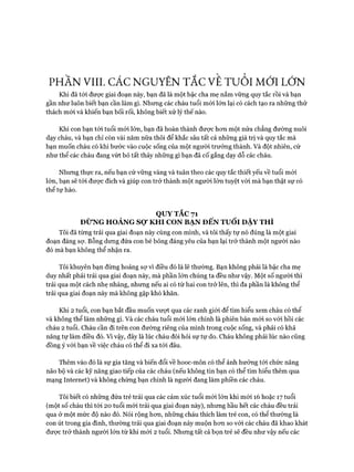 PHẦN VIII. CÁC NGUYÊN TẮC VE T ư ổ l MỚI LỚN
Khi đã tói đưực giai đoạn này, bạn đã là một bậc cha mẹ nắm vững quy tắc rồi và bạn
gần như luôn biết bạn cần làm gì. Nhung các cháu tuổi mói lớn lại có cách tạo ra những thử
thách mói và khiến bạn bối rối, không biết xử lý thế nào.
Khi con bạn tói tuổi mói lớn, bạn đã hoàn thành được hon một nửa chẳng đường nuôi
dạy cháu, và bạn chỉ còn vài năm nữa thôi để khắc sâu tất cả những giá trị và quy tắc mà
bạn muốn cháu có khi bước vào cuộc sống của một người trưởng thành. Và đột nhiên, cứ
như thể các cháu đang vứt bỏ tất thảy những gì bạn đã cố gắng dạy dỗ các cháu.
Nhung thực ra, nếu bạn cứ vững vàng và tuân theo các quy tắc thiết yếu về tuổi mói
lớn, bạn sẽ tói được đích và giúp con trở thành một người lớn tuyệt vòi mà bạn thật sự có
thể tự hào.
QUY TẮC 71
ĐỪNG HOẢNG SỢ KHI CON BẠN ĐẾN TUỔI DẬY THÌ
Tôi đã từng trải qua giai đoạn này cùng con mình, và tôi thấy tự nó đúng là một giai
đoạn đáng sự. Bỗng dung đứa con bé bỏng đáng yêu của bạn lại trở thành một người nào
đó mà bạn không thể nhận ra.
Tôi khuyên bạn đùng hoảng sự vì điều đó là lẽ thường. Bạn không phải là bậc cha mẹ
duy nhất phải trải qua giai đoạn này, mà phần lớn chúng ta đều như vậy. Một số người thì
trải qua một cách nhẹ nhàng, nhung nếu ai có từ hai con trở lên, thì đa phần là không thể
trải qua giai đoạn này mà không gặp khó khăn.
Khi 2 tuổi, con bạn bắt đầu muốn vượt qua các ranh giói để tìm hiểu xem cháu có thể
và không thể làm nhũng gì. Và các cháu tuổi mói lớn chính là phiên bản mới so vói hồi các
cháu 2 tuổi. Cháu cần đi trên con đường riêng của mình trong cuộc sống, và phải có khả
năng tự làm điều đó. Vì vậy, đây là lúc cháu đòi hỏi sự tự do. Cháu không phải lúc nào cũng
đồng ý vói bạn về việc cháu có thể đi xa tói đâu.
Thêm vào đó là sự gia tăng và biến đổi về hooc-môn có thể ảnh hưởng tói chức năng
não bộ và các kỹ năng giao tiếp của các cháu (nếu không tin bạn có thể tìm hiểu thêm qua
mạng Internet) và không chừng bạn chính là người đang làm phiền các cháu.
Tôi biết có những đứa trẻ trải qua các cảm xúc tuổi mói lớn khi mói 16 hoặc 17 tuổi
(một số cháu thì tói 20 tuổi mói trải qua giai đoạn này), nhưng hầu hết các cháu đều trải
qua ở một mức độ nào đó. Nói rộng hem, những cháu thích làm trẻ con, có thể thường là
con út trong gia đình, thường trải qua giai đoạn này muộn hon so vói các cháu đã khao khát
đưực trở thành người lớn từ khi mói 2 tuổi. Nhưng tất cả bọn trẻ sẽ đều như vậy nếu các
 