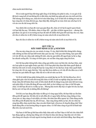 cháu muốn tách khỏi bạn.
Tôi có một người bạn đã từng nghĩ rằng cô ấy không còn phải lo nữa, vì con gái cô ấy
đã bước sang tuổi 18 mà không hề có dấu hiệu cáu kỉnh hay giận giữ nào của tuổi mói lớn.
Thế nhưng chỉ 6 tháng sau, cháu bé trử nên trầm lặng, ủ rũ và làm tất cả những trò mà các
bạn cùng lứa vói cháu đã trải qua. Bạn thấy đấy, không hề an toàn chút nào nếu bạn lơ là
vói các con dù chỉ trong chốc lát.
Tuy nhiên khi con bạn đã vượt qua giai đoạn đó, cháu sẽ trở lại là người quen thuộc
với bạn bấy lâu nay. Tất nhiên, cháu có thay đổi - già dặn và khôn ngoan hơn - nhưng vẫn
giữ được các giá trị và tư tưởng mà bạn đã mất rất nhiều thòi gian để nuôi dạy cho con. Bạn
chỉ cần có niềm tin và để ý thêm trong vài năm nữa là tất cả mọi thứ sẽ ổn.
Bạn chỉ cần có niềm tin và để ý thêm trong vài năm nữa là tất cả mọi thứ sẽ ổn.
QUY TẮC 72
HÃY NHỚ ĐỊNH LUẬT 3 NEWTON
Cha mẹ nào cũng yêu các con mình vô cùng. Vì vậy, thật là khó khi chứng kiến chúng
mắc những sai lầm mà bạn biết trước hậu quả sau này. Trải qua năm tháng, bạn quen dần
với việc để cho các cháu mắc những lỗi nhỏ, như ăn quá nhiều đồ ngọt hoặc tự lái xe đạp
lao nhanh xuống dốc. Và cùng vói thời gian, các sai lầm cũng ngày càng lớn hon.
Giờ thì bạn phải chứng kiến cháu uống quá nhiều rượu tại bữa tiệc của bạn thân, mặc
các loại quần áo quá ngắn (hoặc quá dài). Có lẽ bạn phải chịu thua khi cháu quyết định sẽ
thôi học khi mói 16 tuổi, trong khi bạn hy vọng cháu sẽ vào đại học; hoặc cháu quyết định
bỏ công việc tốt các ngày thứ bảy. Việc này khó hon nhiều so với việc để cho đứa con 2 tuổi
của bạn ăn quá nhiều đồ ngọt. Mức độ rủi ro đã trở nên cao hon.
Và tồi tệ nhất là bạn phải chứng kiến con mình lặp lại các lỗi. Bỏ lóp khoa học chỉ vì
cháu ghét giáo viên bộ môn đó trong khi cháu có thể có một sự nghiệp sáng lạn trước mắt.
Hoặc cháu đã tiết kiệm được một số tiền dành đủ để chi dùng trong một năm thế mà trong
một phút điên rồ cháu đã dùng để mua một chiếc xe hơi chẳng ra gì. Bạn có thể đã ngăn
cháu. Có thể bạn đã nói to và đầy uy lực... Nhung liệu trước đây bạn có nghe lòi cha mẹ bạn
khi họ nói vói bạn tất cả những điều đó không?
Trừ khi con bạn đang dấn thân và điều gì vô cùng nguy hiểm, thì bạn thật sự cần làm
điều gì đó để ngăn lại. Đôi khi, kể cả nếu điều đó có nguy hiểm thì bạn cũng chẳng có lựa
chọn nào cả. Bạn càng cố nói nhiều vói cháu, thì cháu làm điều ngược lại. Cháu đang muốn
tìm điều gì đó để phản bác lại, để nổi loạn... Bạn càng dùng nhiều uy lực, thì các cháu lại
càng làm điều cháu muốn làm. Bạn còn nhớ Định luật 3 Nevvton về chuyển động chứ? Mọi
hành động đều có hai hướng bằng và ngược nhau. Có thể cháu cũng sẽ gọi đó là Định luật
đầu tiên của tuôi mới lớn.
Vậy bạn có thể làm gì khi bạn nhìn thấy cháu mắc sai lầm? Bạn có thể nói cho cháu biết
bạn đang nghĩ gì, nhung bạn đùng nói với cháu là cháu nên làm gì. Bạn hãy nói vói cháu
như đang nói chuyện vói một người trưởng thành và nói một cách bình đẳng. Bạn đùng nói
 