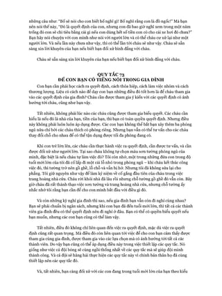 những câu như: “Bố sẽ nói cho con biết bố nghĩ gì! Bố nghĩ rằng con là đồ ngốc!” Mà bạn
nên nói thế này, “Đó là quyết định của con, nhưng con đã bao giờ nghĩ xem trong một năm
trống đó con sẽ chi tiêu bằng cái gì nếu con dùng hết số tiền con có cho cái xe hoi đó chưa?”
Bạn hãy nói chuyện với con mình như nói vói ngưòi lớn và có thể cháu cư xử lại như một
người lớn. Và nếu lần này chưa như vậy, thì có thể lần tói cháu sẽ như vậy. Cháu sẽ sẵn
sàng xin lòi khuyên của bạn nếu biết bạn đối xử bình đẳng vói cháu.
Cháu sẽ sẵn sàng xin lòi khuyên của bạn nếu biết bạn đối xử bình đẳng vói cháu.
QUY TẮC 73
ĐỂ CON BẠN CÓ TIẾNG NÓI TRONG GIA ĐÌNH
Con bạn cần phải học cách ra quyết định, cách thỏa hiệp, cách làm việc nhóm và cách
thưong lượng. Liệu có cách nào để dạy con bạn những điều đó tốt hon là để cháu tham gia
vào các quyết định của gia đình? Cháu cần được tham gia ý kiến vói các quyết định có ảnh
hưởng tói cháu, cũng như bạn vậy.
Tất nhiên, không phải lúc nào các cháu cũng đưực tham gia biểu quyết. Các cháu cần
hiểu là nếu đó là nhà của bạn, tiền của bạn, thì bạn có toàn quyền quyết định. Nhưng điều
này không phải luôn luôn áp dụng được. Các con bạn không thể bắt bạn xây thêm ba phòng
ngủ nữa chỉ bởi các cháu thích có phòng riêng. Nhưng bạn vẫn có thể tư vấn cho các cháu
thay đổi chỗ cho nhau để có thể tận dụng được tối đa phòng đang có.
Khi con trẻ lớn lên, các cháu cần thực hành việc ra quyết định, cần được tư vấn, và cần
đưực đối xử như người lớn. Tại sao cháu không tự chọn màu son tường phòng ngủ của
mình, đặc biệt là nếu cháu tự làm việc đó? Tôi còn nhớ, một trong những đứa con trong độ
tuổi mói lớn của tôi đã cố lấp đi một cái lỗ nhỏ trong phòng ngủ - khi cháu kết thúc công
việc đó, thì tường trở nến gồ ghề, lỗ chỗ và vẫn bị hở. Nhưng tôi đã không sửa lại cho
phẳng. Tôi giữ nguyên như vậy để làm kỷ niệm về cố gắng đầu tiên của cháu trong việc
trang hoàng nhà cửa. Cháu ròi khỏi nhà đã lâu rồi nhưng chỗ tường gồ ghề đó vẫn còn. Bây
giờ cháu đã rất thành thạo việc son tường và trang hoàng nhà cửa, nhưng chỗ tường ấy
nhắc nhở tôi rằng bạn cần để cho con mình bắt đầu vói điều gì đó.
Và còn những kỳ nghỉ gia đình thì sao, nếu gia đình bạn vẫn còn đi nghỉ cùng nhau?
Bạn sẽ phải chuẩn bị ngân sách, nhưng khi con bạn đã đến tuổi mói lớn, thì tất cả các thành
viên gia đình đều có thể quyết định nên đi nghỉ ở đâu. Bạn có thể có quyền biểu quyết nếu
bạn muốn, nhưng các con bạn cũng có thể làm vậy.
Tất nhiên, điều đó không chỉ liên quan đến việc ra quyết định, mặc dù việc ra quyết
định cũng rất quan trọng. Mà điều đó còn liên quan tói việc để cho con bạn cảm thấy được
tham gia cùng gia đình, được tham gia vào các lựa chọn mà có ảnh hưởng tói tất cả các
thành viên. Do vậy bạn cũng có thể áp dụng điều này trong việc thiết lập các quy tắc. Nó
giống như việc cả đội bóng sẽ cùng ngồi thống nhất về các quy tắc mà sẽ giúp đội mình
thành công. Và cả đội sẽ hăng hái thực hiện các quy tắc này vì chính bản thân họ đã cùng
thiết lập nên các quy tắc đó.
Và, tất nhiên, bạn càng đối xử vói các con đang trong tuổi mói lớn của bạn theo kiểu
 