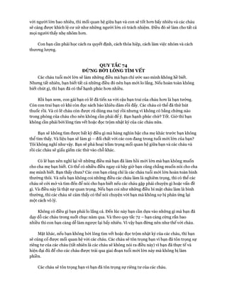 với người lớn bao nhiêu, thì mối quan hệ giữa bạn và con sẽ tốt hon bấy nhiêu và các cháu
sẽ càng đưực khích lệ cư xử như những người lớn có trách nhiệm. Điều đó sẽ làm cho tất cả
mọi người thấy nhẹ nhõm hon.
Con bạn cần phải học cách ra quyết định, cách thỏa hiệp, cách làm việc nhóm và cách
thưong lượng.
QUY TẮC 74
ĐỪNG BỚI LÔNG TÌM VẾT
Các cháu tuổi mói lớn sẽ làm những điều mà bạn chỉ ước sao mình không hề biết.
Nhung tất nhiên, bạn biết tất cả những điều đó nên bạn mói lo lắng. Nếu hoàn toàn không
biết chút gì, thì bạn đã có thể hạnh phúc hon nhiều.
Rồi bạn xem, con gái bạn có lẽ đã tiến xa vói cậu bạn trai của cháu hon là bạn tưởng.
Còn con trai bạn có khi còn đọc sách báo khiêu dâm rồi đấy. Các cháu có thể đã thử hút
thuốc rồi. Và có lẽ cháu còn được rủ dùng ma tuý rồi nhung vĩ không có bằng chứng nào
trong phòng của cháu cho nên không cần phải để ý. Bạn hạnh phúc chứ? Tốt. Giờ thì bạn
không cần phải bói lông tìm vết hoặc đọc trộm nhật ký của các cháu nữa.
Bạn sẽ không tìm đưực bất kỳ điều gì mà hàng nghìn bậc cha mẹ khác trước bạn không
thể tìm thấy. Và liệu bạn sẽ làm gì - đối chất vói các con đang trong tuổi mói lớn của bạn?
Tôi không nghĩ như vậy. Bạn sẽ phá hoại trầm trọng mối quan hệ giữa bạn và các cháu và
rồi các cháu sẽ giấu giếm các thứ vào chỗ khác.
Có lẽ bạn nên nghĩ lại về những điều mà bạn đã làm hồi mói lớn mà bạn không muốn
cho cha mẹ bạn biết. Có thể có nhiều điều ngay cả bây giờ bạn cũng chẳng muốn nói cho cha
mẹ mình biết. Bạn thấy chưa? Các con bạn cũng chỉ là các cháu tuổi mói lớn hoàn toàn bình
thường thôi. Và nếu bạn không coi những điều các cháu làm là nghiêm trọng, thì có thể các
cháu sẽ cỏi mở và tìm đến để nói cho bạn biết nếu các cháu gặp phải chuyện gì hoặc vấn đề
gì. Và điều này là thật sự quan trọng. Nếu bạn coi như những điều bí mật cháu làm là bình
thường, thì các cháu sẽ cảm thấy có thể nói chuyện vói bạn mà không sợ bị phản ứng lại
một cách vô lý.
Không có điều gì bạn phải lo lắng cả. Đến lúc này bạn cần dựa vào những gì mà bạn đã
dạy dỗ các cháu trong suốt chục năm qua. Và theo quy tắc 72 - bạn càng cứng rắn bao
nhiều thì con bạn càng dễ làm ngược lại bấy nhiêu. VI vậy bạn đừng nên như thế vói cháu.
Mặt khác, nếu bạn không bói lông tìm vết hoặc đọc trộm nhật ký của các cháu, thì bạn
sẽ củng cố đưực mối quan hệ vói các cháu. Các cháu sẽ tôn trọng bạn vì bạn đã tôn trọng sự
riêng tư của các cháu (tất nhiên là các cháu sẽ không nói ra điều này) vi bạn đã thực tế và
hiện đại đủ để cho các cháu được trải qua giai đoạn tuổi mói lớn này mà không bị làm
phiền.
Các cháu sẽ tôn trọng bạn vì bạn đã tôn trọng sự riêng tư của các cháu.
 