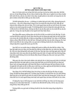 QUY TẮC 75
ĐỪNG LÀM THAY CON MỌI VIỆC
Bạn có 18 năm nuôi con và bạn thử tính xem bạn còn lại bao nhiêu năm nữa. Bởi khi
mà con số này bằng không, thì các cháu sẽ phải tự lập. Điều này có nghĩa là các cháu sẽ phải
biết cách đi chự, nấu ăn, lau chùi và dọn dẹp, tự giặt quần áo của mình, tự trang trải các chi
phí cá nhân và làm bất cứ điều gì các cháu muốn.
Tôi biết những bậc cha mẹ - và không có ý phân biệt giói tính ở đây, nhưng thường là
các bà mẹ - vẫn còn lo lắng từng li từng tý cho con mình khi cháu đã 18 tuổi. Hãy để các
cháu tự làm những việc của các cháu. Tôi có một người bạn mà đã 35 tuổi rồi mà vẫn mang
quần áo của mình sang nhà mẹ giặt. Ý tôi không phải là cậu ấy dùng nhờ máy giặt nhà mẹ,
vì điều ấy thì có thể hiểu đưực, nhưng mà đây là cậu ấy đưa quần áo của mình để mẹ cậu ấy
giặt cho. Trong việc này thì phải có hai người mói thực hiện đưực.
Bạn đang đếm ngược những năm còn lại cho tói khi con mình trở nên độc lập. Và nếu
con bạn đã bước sang tuổi 18 mà cháu chưa bao giờ sử dụng máy giặt hoặc tự nấu một bữa
cơm tưom tất, thì liệu điều đó có thật sự công bằng vói cháu không? Các cháu có thể không
nhận ra đưực điều đó bất lựi như thế nào. Nhưng là một bậc cha mẹ nắm vững quy tắc, bạn
biết rõ một điều là việc nuông chiều con quá mức sẽ không chuẩn bị cho cháu khả năng
sống tự lập khi ra ngoài đòi (xem quy tắc 68).
Bạn biết các con mình cũng có những thế mạnh và điểm yếu như bất kỳ ai khác. Vậy
bạn hãy nghĩ xem các cháu còn cần phải học điều gì và hãy đảm bảo các cháu học được điều
đó. Nếu các cháu không biết cách quản lý tiền bạc, hãy dạy cháu cách lập ngân sách. Hãy để
cháu đảm trách việc mua sắm cho gia đình trong một tuần vói ngân sách bạn thường dùng,
hoặc kiên quyết không chi trả cho khoản điện thoại di động của cháu mà vưựt quá số tiền
đã thống nhất.
Hãy giao cho cháu chịu trách nhiệm việc giặt giũ cho cả nhà trong một tuần (có thể giải
phóng cháu khỏi việc giặt quần áo trong vòng một tuần sau đó để bù lại) để các cháu học
đưực cách sử dụng máy giặt và để cháu biết được sẽ mất thòi gian thế nào để phoi rồi rút
rồi gấp hết chỗ quần áo đó (và điều này có thể làm các cháu nghĩ lại mỗi khi định bỏ những
chiếc quần áo mói mặc một chút vào rỏ quần áo để giặt).
Bạn thậm chí có thể để những cháu lớn trông coi nhà cửa khi bạn đi vắng vài ngày.
Vâng, tôi biết bạn đang nghĩ gì rồi. Và đúng, bạn sẽ phải có cách để làm cho các cháu không
định mòi tất cả các bạn bè qua nhà rồi cùng tổ chức một bữa tiệc hoang dại. Và hãy cho các
cháu biết là sẽ có một người hàng xóm hoặc một người bạn của bạn sẽ để mắt tói các cháu.
CỐgắng lên, bạn có thể sáng tạo ra các cách thú vị để dạy các cháu các kỹ năng quan
trọng mà các cháu thấy thích thú - ít nhất là cho đến khi hết lạ lẫm, thì lúc này các cháu
cũng đã học được điều gì đó rồi.
Nuông chiều con quá mức sẽ không chuẩn bị cho cháu khả năng sống tự lập khi ra
ngoài đòi.
 