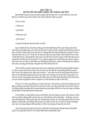 Bạn đã biết rằng con bạn cần được phép mắc lỗi (quy tắc 72). Cho đến giờ, mọi việc
đều ổn. Giờ thử xem có bao nhiêu việc mà bạn để cho cháu tự quyết:
• Lái xe máy?
• Trốn học?
• Chửi thề?
• Dùng ma tuý?
• Hút thuốc?
• Quan hệ tình dục khi chưa đến 16 tuổi?
Bạn có định để cho cháu làm những việc trên thật không? Nào, giờ ta hãy nhìn theo
cách khác: bạn định ngăn các cháu như thế nào? Các lựa chọn của bạn giờ đã bị hạn chế rồi.
Bạn có thể la mắng cháu (xem quy tắc 77), nhưng điều đó cũng chẳng có tác dụng vói cháu
như hồi cháu còn 5 tuổi. Và dù sao đi nữa, giờ đây các cháu cũng có thể cãi lại to hon. Bạn
có thể nhốt cháu, nhưng bất kỳ cháu nào trong độ tuổi mói lớn cũng có thể sẵn sàng trèo ra
ngoài theo đường cửa sổ, hoặc giả vờ tỏ ra ngoan ngoãn cho tói khi bạn cho cháu ra ngoài
lại và lúc này các cháu sẽ cẩn thận hon để không bị bắt được. Bạn có thể không chu cấp cho
cháu nữa, nhung giờ thì cháu cũng đủ tuổi để tự kiếm tiền rồi.
Tôi còn biết có người còn bị cha mình tước quyền thừa kế (đó là một gia đình rất giàu
có) chỉ vì cậu ấy đã cạo trọc đầu. Cho dù như vậy, thì điều đó cũng chẳng khích lệ cậu ấy
nuôi lại tóc. Đó chính là các cháu tuổi mói lớn - nếu việc bị tước đi một khoản tiền lên tói
bảy con số vẫn không ảnh hưởng tói các cháu, thì sẽ chẳng có việc gì ảnh hưởng được các
cháu cả. (Cuối cùng người cha đã qua đòi đột ngột trước khi kịp bình tĩnh lại để viết lại tên
con trai mình trong bản di chúc và người con trai đã thật sự mất só tiền đó.)
Vì vậy, về cơ bản, bạn không có sự lựa chọn nào. Cho dù bạn có làm gì đi chăng nữa thì
đứa con đang trong độ tuổi mói lớn của bạn sẽ vẫn cư xử như một đứa trẻ mói lớn. Bạn có
thể chấp nhận hoặc phản đối, trong trường họp bạn phản đối thì con bạn lại càng ra những
quyết định mà bạn không hề mong muốn.
Và tất nhiên, có một điều mà bạn có thể làm: hãy tin tưởng con bạn. Tất cả bọn trẻ đều
được rủ rê làm những điều mà cha mẹ các cháu không muốn cháu làm - tình dục, ma tuý,
quan hệ đồng tính. Nhưng nếu bạn tin tưởng rằng con bạn sẽ có những quyết định có trách
nhiệm với bản thân, thì nhiều khả năng là các cháu sẽ như vậy. Và nếu các cháu có không
như vậy, thì cũng chẳng có điều gì khác có thể có tác dụng cả. Bạn hãy tin tôi đi.
 