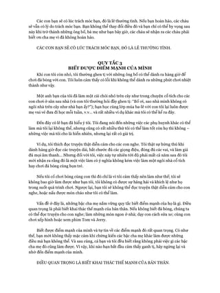 Các con bạn sẽ có lúc trách móc bạn, đó là lẽ thường tình. Nếu bạn hoàn hảo, các cháu
sẽ vẫn có lý do trách móc bạn. Bạn không thể thay đổi điều đó và bạn chỉ có thể hy vọng sau
này khi trở thành những ông bố, bà mẹ như bạn bây giờ, các cháu sẽ nhận ra các cháu phải
biết on cha mẹ vì đã không hoàn hảo.
CÁC CON BẠN SẼ CÓ LÚC TRÁCH MÓC BẠN, ĐÓ LÀ LẼ THƯỜNG TÌNH.
QUYTẮC3
BIẾT ĐƯỢC ĐIỂM MẠNH CỦA MÌNH
Khi con tôi còn nhỏ, tôi thường ghen tị vói những ông bố có thể dành ra hàng giờ để
choi đá bóng vói con. Tôi luôn cảm thấy có lỗi khi không thể dành ra những phút choi nhiệt
thành như vậy.
Một anh bạn của tôi đã làm một cái chòi nhỏ trên cây như trong chuyện cổ tích cho các
con choi ở sân sau nhà (và con tôi thường hỏi đầy ghen tị: “Bố oi, sao nhà mình không có
ngôi nhà trên cây như nhà bạn ấy?”); bạn học cùng lóp múa ba-lê vói con tôi lại luôn được
mẹ vui vẻ đưa đi học mỗi tuần, v.v... và rất nhiều ví dụ khác mà tôi có thể kể ra đây.
Đến đấy có lẽ bạn đã hiểu ý tôi. Tôi đang nói đến những việc các phụ huynh khác có thể
làm mà tôi lại không thể, nhưng cũng có rất nhiều thứ tôi có thể làm tốt còn họ thì không -
những việc mà tôi cho là hiển nhiên, nhưng lại rất có giá trị.
Ví dụ, tôi thích đọc truyện thật diễn cảm cho các con nghe. Tôi thật sự hứng thú khi
dành hàng giờ đọc các truyện dài, bắt chước đủ các giọng điệu, đóng đủ các vai, và làm giả
đủ mọi âm thanh... Nhưng đối vói tôi, việc này tự nhiên tói độ phải mất cả năm sau đó tôi
mói nhận ra rằng đó là một việc làm có ý nghĩa không kém việc làm một ngôi nhà cổ tích
hay choi đá bóng cùng bọn trẻ.
Nếu tôi cố choi bóng cùng con thì đó chỉ là vì tôi cảm thấy nên làm như thế; tôi sẽ
không bao giờ làm đưực như bạn tôi, tôi không có được sự hăng hái và khích lệ như họ
trong suốt quá trình choi. Ngược lại, bạn tôi sẽ không thể đọc truyện thật diễn cảm cho con
nghe, hoặc nấu đưực món cháo như tôi có thể làm.
Vấn đề ở đây là, những bậc cha mẹ nắm vững quy tắc biết điểm mạnh của họ là gì. Điều
quan trọng là phải biết khai thác thế mạnh của bản thân. Nếu không biết đá bóng, chúng ta
có thể đọc truyện cho con nghe; làm những món ngon ở nhà; dạy con cách sửa xe; cùng con
choi xếp hình hoặc xem phim Tom và Jerry.
Biết được điểm mạnh của mình và tự tin về các điểm mạnh đó rất quan trọng. Có như
thế, bạn mói không thấy mặc cảm khi chứng kiến các bậc cha mẹ khác làm được những
điều mà bạn không thể. Và sau cùng, cả bạn và tôi đều biết rằng không phải việc gì các bậc
cha mẹ đó cũng làm đưực. Vi vậy, khi nào bạn bắt đầu cảm thấy ganh tị, hãy ngừng lại và
nhớ đến điểm mạnh của mình.
ĐIỀU QUAN TRỌNG LÀ BIẾT KHAI THÁC THẾ MẠNH CỦA BẢN THÂN.
 
