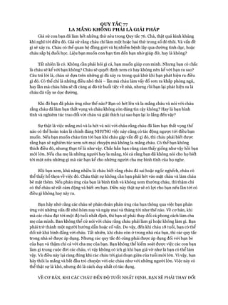 QUY TẮC 77
LA MẮNG KHONG PHẢI LÀ GIẢI PHÁP
Giả sử con bạn đã làm hết những thứ nêu trong Quy tắc 76. Chà, thật quá kinh khủng
khi nghĩ tói điều đó. Giả sử rằng cháu chỉ làm một hoặc hai thứ trong số đó thôi. Và vấn đề
gì sẽ xảy ra. Cháu có thể quan hệ đồng giói và bị nhiễm bệnh lây qua đường tình dục, hoặc
cháu sắp bị đuổi học. Liệu bạn muốn con bạn tìm đến bạn nhờ giúp đỡ, hay là không?
Tất nhiên là có. Không cần phải hỏi gì cả, bạn muốn giúp con mình. Nhưng bạn có chắc
là cháu sẽ kể vói bạn không? Cháu sẽ quyết định xem có hay không nên kể với bạn ra sao?
Câu trả lòi là, cháu sẽ dựa trên những gì đã xảy ra trong quá khứ khi bạn phát hiện ra điều
gì đó. Có thể chỉ là những điều nhỏ thôi - lần mà cháu làm vấy đổ son ra khắp phòng ngủ,
hay lần mà cháu hữa sẽ đi cùng ai đó từ buổi tiệc về nhà, nhung rồi bạn lại phát hiện ra là
cháu đã vẫy xe dọc đường.
Khi đó bạn đã phản ứng như thế nào? Bạn có hét lên và la mắng cháu và nói vói cháu
rằng cháu đã làm bạn thất vọng và cháu không còn đáng tin cậy không? Hay là bạn bình
tĩnh và nghiêm túc trao đổi vói cháu và giải thích tại sao bạn lại lo lắng đến vậy?
Sự thật là việc mắng mỏ và la hét và nói với cháu rằng cháu đã làm bạn thất vọng thế
nào có thể hoàn toàn là chính đáng NHƯNG việc này cũng có tác động ngược tói điều bạn
muốn. Nếu bạn muốn cháu tìm tói bạn khi cháu gặp vấn đề gì đó, thì cháu phải biết được
rằng bạn sẽ nghiêm túc xem xét mọi chuyện mà không la mắng cháu. Có thể bạn không
thích điều đó, nhưng thực tế là như vậy. Chắc hẳn bạn cũng cảm thấy giống như vậy hồi bạn
mói lớn. Nếu cha mẹ là những người hay la mắng, tôi cá rằng bạn đã không nói cho họ biết
tói một nửa những gì mà các bạn kể cho những người cha mẹ bình tĩnh của họ nghe.
Rồi bạn xem, khả năng nhiều là cháu biết rằng cháu đã sai hoặc ngốc nghếch, cháu có
thể thấy hổ thẹn về việc đó. Cháu thật sự không cần bạn phải hét vào mặt cháu và làm cháu
bẽ mặt thêm. Nếu phản ứng của bạn là bình tĩnh và không xem thường cháu, thì thậm chí
có thể cháu sẽ rất cảm động và biết cmbạn. Điều này thật sự sẽ có lọi cho bạn nếu ĩần tói có
điều gì không hay xảy ra.
Bạn hãy nhớ rằng các cháu sẽ phán đoán phản ứng của bạn thông qua việc bạn phản
ứng vói những vấn đề nhỏ hôm nay và ngày mai và tháng tói như thế nào. về cơ bản, khi
mà các cháu đạt tói một độ tuổi nhất định, thì bạn sẽ phải thay đổi cả phong cách làm cha
mẹ của mình. Ban không thể cứ nói vói cháu rằng cháu phải làm gì hoặc không làm gì. Bạn
phải trở thành một người hướng dẫn hoặc cố vấn. Do vậy, đến khi cháu 18 tuổi, bạn có thể
đối xử khá bình đẳng vói cháu. Tất nhiên, khi cháu còn ở trong nhà của bạn, thì các quy tắc
trong nhà sẽ được áp dụng. Nhưng các quy tắc đó cũng phải được áp dụng đối vói bạn bè
của bạn và thậm chí cả vói cha mẹ của bạn. Bạn không thể kiểm soát được việc các con bạn
làm gì trong cuộc đòi các cháu, vì vậy không có ích gì khi bạn giả vờ như là bạn có thể làm
vậy. Và điều này lại càng đúng khi các cháu tói giai đoạn giữa của tuổi mói lớn. Vi vậy, bạn
hãy thôi la mắng và bắt đầu trò chuyện vói các cháu như vói những người lớn. Việc này có
thể thật sự là khó, nhưng đó là cách duy nhất có tác dụng.
VỀ Cơ BẢN, KHI CÁC CHÁU ĐẾN ĐỘ TUỔI NHẤT ĐỊNH, BẠN SẼ PHẢI THAY ĐỔI
 