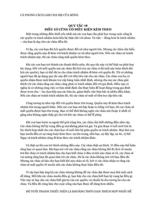 CẢ PHONG CÁCH LÀM CHA MẸ CỦA MÌNH.
QUY TẮC 78
ĐIỀU GÌ CŨNG CÓ ĐIỀU KIỆN KÈM THEO
Một trong những điều thiết yếu nhất mà các con bạn cần phải học trong cuộc sống là
các quyền và trách nhiệm luôn liên hệ chặt chẽ với nhau. Và việc - đúng hon là trách nhiệm
- của bạn là dạy cho các cháu điều đó.
Ví dụ, các con bạn đòi hỏi quyền được đối xử như người lớn. Nhưng các cháu cần hiểu
đưực rằng quyền này đi kèm vói trách nhiệm cư xử như người lớn. Nếu các cháu né tránh
trách nhiệm này, thì các cháu cũng mất quyền kèm theo.
Khi các con bạn trở thành các thanh thiếu niên, thì quy tắc này có thể thật sự phát huy
tác dụng. Đối vói mỗi quyền mà các cháu đòi hỏi (và các cháu ở độ tuổi này luôn thích đòi
hỏi các quyền), bạn có thể chỉ ra cho cháu trách nhiệm đi kèm vói quyền đó. Tôi có những
người bạn đã áp dụng quy tắc này đối vói tiền tiêu vặt cho các cháu. Các cháu con họ có
quyền nhận đưực một khoản trự cấp hàng tuần nhất định, nhưng cha mẹ các cháu giải
thích vói các cháu rằng các cháu cũng phải có trách nhiêu đối vói gia đình. Điều này có
nghĩa là có những công việc cơ bản nhất định cần thực hiện để hoạt động trong gia đình
được trơn chu - lau dọn bếp sau các bữa ăn, giảm thiểu việc bừa bãi và nhiều điều khác.
Nếu các cháu né tránh trách nhiệm đó, thì các cháu sẽ mất số tiền trợ cấp tiêu vặt.
Cũng tương tự như vậy đối vói quyền được tôn trọng. Quyền này đi kèm theo trách
nhiệm tôn trọng người khác. Nếu các con bạn nói bậy hoặc to tiếng với bạn, thì cac cháu sẽ
mất quyền được bạn tôn trọng. Bạn có thể thôi không nghe các cháu nói (hoặc ít nhất cố
gắng như không nghe thấy gì) cho tới khi các cháu có thể lễ phép.
Khi con bạn bước ra ngoài thế giói rộng lớn, các cháu cần biết những điều như vậy.
Các cháu không thể kỳ vọng điều gì mà không phải trả giá. Và giai đoạn ở tuổi mói lớn là
lúc thích họp nhất cho các cháu học về mối liên hệ giữa quyền và trách nhiệm. Mọi thứ con
bạn muốn đều có sự ràng buộc kèm theo: sự tôn trọng, tiền bạc, sự độc lập, tự do, vị thế.
Ngay cả trách nhiệm cũng đi kèm theo các trách nhiệm khác.
Và thật sự thì con trẻ thích những điều này. Các cháu thật sự thích. Vì điều này thể hiện
rằng bạn có quan tâm. Khi bạn nói vói các cháu rằng các cháu không thể đi chơi về muộn
trừ khi cháu có trách nhiệm báo cho bạn biết cháu ở đâu và khi nào cháu sẽ về, các cháu sẽ
vui mừng rằng bạn đã quan tâm tói các cháu. Dù là các cháu không nói vói bạn điều đó.
Nhưng các cháu sẽ báo cho bạn biết khi nào cháu sẽ về, bởi vì các cháu nhận ra rằng các
cháu sẽ mất quyền về muốn nếu các cháu không thực hiện điều đó.
Vì vậy bạn hãy ủng hộ các cháu nhưng không để các cháu đạt được mọi thứ một cách
dễ dàng. Mỗi khi các cháu muốn điều gì, bạn hãy cho các cháu biết bạn kỳ vọng lại điều gì.
Việc này sẽ dạy cho các cháu biết giá trị của các quyền, và chuẩn bị cho tương lai của các
cháu. Và điều đó cũng làm cho cuộc sống của bạn được dễ dàng hơn nhiều.
ĐỘ TUỔI THANH THIẾU NIÊN LÀ KHOẢNG THỜI GIAN THÍCH HỌT NHẤT ĐỂ
 