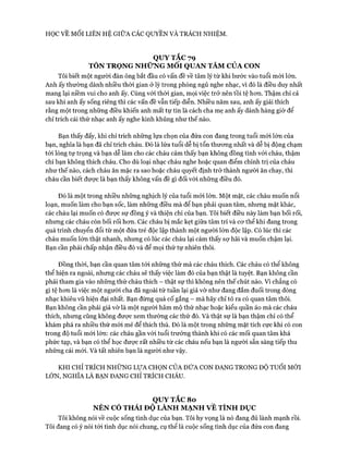 HỌC VỀ MỐI LIÊN HỆ GIỮA CÁC QUYỀN VÀ TRÁCH NHIỆM.
QUY TẮC 79
TÔN TRỌNG NHỮNG Mối QUAN TÂM CỦA CON
Tôi biết một người đàn ông bắt đầu có vấn đề về tâm lý từ khi bước vào tuổi mói lớn.
Anh ấy thường dành nhiều thòi gian ở lỳ trong phòng ngủ nghe nhạc, vì đó là điều duy nhất
mang lại niềm vui cho anh ấy. Cùng vói thòi gian, mọi việc trở nên tồi tệ hon. Thậm chí cả
sau khi anh ấy sống riêng thì các vấn đề vẫn tiếp diễn. Nhiều năm sau, anh ấy giải thích
rằng một trong những điều khiến anh mất tự tin là cách cha mẹ anh ấy dành hàng giờ để
chỉ trích cái thứ nhạc anh ấy nghe kinh khủng như thế nào.
Bạn thấy đấy, khi chỉ trích những lựa chọn của đứa con đang trong tuổi mói lớn của
bạn, nghĩa là bạn đã chỉ trích cháu. Đó là lứa tuổi dễ bị tổn thưong nhất và dễ bị động chạm
tói lòng tự trọng và bạn dễ làm cho các cháu cảm thấy bạn không đồng tình với cháu, thậm
chí bạn không thích cháu. Cho dù loại nhạc cháu nghe hoặc quan điểm chính trị của cháu
như thế nào, cách cháu ăn mặc ra sao hoặc cháu quyết định trở thành người ăn chay, thì
cháu cần biết được là bạn thấy không vấn đề gì đối vói những điều đó.
Đó là một trong nhiều những nghịch lý của tuổi mói lớn. Một mặt, các cháu muốn nổi
loạn, muốn làm cho bạn sốc, làm những điều mà để bạn phải quan tâm, nhưng mặt khác,
các cháu lại muốn có đưực sự đồng ý và thiện chí của bạn. Tôi biết điều này làm bạn bối rối,
nhưng các cháu còn bối rối hon. Các cháu bị mắc kẹt giữa tâm trí và cơ thể khi đang trong
quá trình chuyển đổi từ một đứa trẻ độc lập thành một người lớn độc lập. Có lúc thì các
cháu muốn lớn thật nhanh, nhưng có lúc các cháu lại cảm thấy sự hãi và muốn chậm lại.
Bạn cần phải chấp nhận điều đó và để mọi thứ tự nhiên thôi.
Đồng thòi, bạn cần quan tâm tói những thứ mà các cháu thích. Các cháu có thể không
thể hiện ra ngoài, nhưng các cháu sẽ thấy việc làm đó của bạn thật là tuyệt. Bạn không cần
phải tham gia vào những thứ cháu thích - thật sự thì không nên thế chút nào. Vì chẳng có
gì tệ hcm là việc một người cha đã ngoài tứ tuần lại giả vờ như đang đắm đuối trong dòng
nhạc khiêu vũ hiện đại nhất. Bạn đừng quá cố gắng - mà hãy chỉ tỏ ra có quan tâm thôi.
Bạn không cần phải giả vờ là một người hâm mộ thứ nhạc hoặc kiểu quần áo mà các cháu
thích, nhưng cũng không được xem thường các thứ đó. Và thật sự là bạn thậm chí có thể
khám phá ra nhiều thứ mói mẻ để thích thú. Đó là một trong những mặt tích cực khi có con
trong độ tuổi mói lớn: các cháu gần vói tuổi trưởng thành khi có các mối quan tâm khá
phức tạp, và bạn có thể học đưực rất nhiều từ các cháu nếu bạn là người sẵn sàng tiếp thu
những cái mói. Và tất nhiên bạn là người như vậy.
KHI CHỈ TRÍCH NHỮNG LỰA CHỌN CỦA ĐỨA CON ĐANG TRONG ĐỘ TUỔI MỚI
LÓN, NGHĨA LÀ BẠN ĐANG CHỈ TRÍCH CHÁU.
QUY TẮC 8o
NÊN CÓ THÁI ĐỘ LÀNH MẠNH VÊ TÌNH DỤC
Tôi không nói về cuộc sống tình dục của bạn. Tôi hy vọng là nó đang đủ lành mạnh rồi.
Tôi đang có ý nói tói tình dục nói chung, cụ thể là cuộc sống tình dục của đứa con đang
 