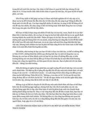 trong độ tuổi mói lớn của bạn. Các cháu có thể chưa có quan hệ tình dục nhưng rồi các
cháu sẽ có. Và bạn muốn chắc chắn là khi cháu có quan hệ tình dục, thì quan hệ đó sẽ hạnh
phúc, an toàn.
Yếu tố duy nhất có thể giúp con bạn có đưực một kinh nghiệm tốt về việc này và có
đưực sự tự tin để trì hoãn lần đầu tiên cho tói khi cháu đủ sẵn sàng là gì? Đúng là điều đó:
thoải mái vói chủ đề này. Con bạn càng biết nhiều về tình dục và càng có thể dễ dàng nói về
vấn đề này bao nhiêu, thì cháu càng có thể nói không hoặc nhất định dùng bao cao su hoặc
tôn trọng cảm giác của đối tác bấy nhiêu.
Rồi bạn sẽ thấy là bạn càng nói nhiều về tình dục (và ma tuý, rượu, thuốc lá và các thứ
khác) khi ở nhà bao nhiêu, thì con bạn sẽ càng tự tin hon bấy nhiêu khi tự ra các quyết định
trưởng thành cho mình khi cần thiết. Thậm chí ngay cả các bậc cha mẹ cỏi mở nhất, có
những mối quan hệ khăng khít với con mình, cũng thường nói rằng đây là chủ đề khó nhất
để có thể trao đổi một cách thoải mái, và cả các cháu tuổi mói lớn cũng thấy khó khi làm
việc này. Nhưng trách nhiệm của bạn là phải thể hiện rằng đó là việc hoàn toàn có thể chấp
nhận và là một điều bình thường khi nói đến.
Tất nhiên, nhà trường sẽ dạy con bạn về tính cơ học của tình dục, có thể cả những điều
cơ bản về HIV, những bệnh lây nhiễm qua đường tình dục và cách sử dụng bao cao su.
Nhưng các con bạn sẽ khúc khích cười vói bạn bè các cháu về những điều này và nhà
trường không nói vói cháu bất kỳ điều gì về thực tế là tình dục là một điều bình thường
trong cuộc sống của người lớn, nó liên quan tói các cảm xúc. Bạn sẽ phải nói vói các cháu
điều đó - đừng ỷ lại nhà trường.
Điều đó không có nghĩa là bạn phải bảo con ngồi xuống để nói về tình dục vói con một
cách chính thức. Tôi thật sự đã cố gắng đề cập đến chủ đề này một cách chính thức với một
trong số các con tôi - có thể là hơi muộn - và cuối cùng tôi hỏi cháu rằng còn điều gì mà
cháu muốn biết không. Cháu đã trả lời: “Không ạ, con cảm ơn bố. Và dù sao thì mọi thứ
cũng đã thay đổi so vói thòi của bố rồi.” Tôi đã rất ngạc nhiên và tò mò khi nghe thấy cháu
trả lòi như vậy, nhưng cháu đã từ chối nói tiếp về vấn đề đó.
Không có gì sai khi trò chuyện về chủ đề này một cách chính thức nếu bạn có thể thực
hiện việc đó mà không ngại ngần gì, nhưng tình dục vẫn cần là một phần của các câu
chuyện hàng ngày khi có dịp, như thảo luận về một bộ phim hoặc một câu chuyện hoặc
những hành động của bạn bè. Thay vì vội vàng thay đổi chủ đề khi có mặt cháu, bạn hãy cứ
tiếp tục và thậm chí hỏi cả ý kiến của cháu. Chỉ cần bạn đảm bảo rằng bạn luôn đưa ra một
quan điểm mang tính trách nhiệm. Tôi không hẳn có ý cho rằng bạn không nên quan hệ
tình dục cho tói khi cưới, tôi chỉ có ý rằng không đúng đắn khi đùa giỡn vói cảm xúc của
người khác, hoặc gặp rủi ro về sức khỏe.
CHỈ CẦN ĐẢM BẢO RẰNG BẠN LUÔN ĐƯA RA MỘT QUAN ĐIỂM MANG TÍNH
TRÁCH NHIỆM
 