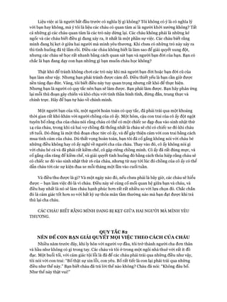 Liệu việc ai là người bắt đầu trước có nghĩa lý gì không? Tôi không có ý là có nghĩa lý
với bạn hay không, mà ý tôi là liệu các cháu có quan tâm ai là người khỏi xướng không? Tất
cả những gì các cháu quan tâm là các trò này dừng lại. Các cháu không phải là những kẻ
ngốc và các cháu biết điều gì đang xảy ra, ít nhất là một phần sự việc. Các cháu biết rằng
mình đang bị kẹt ở giữa hai người mà mình yêu thương. Khi chưa có những trò này xảy ra
thì tình huống đã tệ lắm rồi. Điều các cháu không biết là làm sao để giải quyết xung đột,
nhưng các cháu sẽ học rất nhanh bằng cách quan sát bạn và người bạn đòi của bạn. Bạn có
chắc là bạn đang dạy con bạn những gì bạn muốn cháu học không?
Thật khó để tránh không choi các trò này khi mà người bạn đời hoặc bạn đòi cũ của
bạn làm như vậy. Nhưng bạn phải tránh được cám dỗ. Điều thiết yếu là bạn cần giữ được
nền tảng đạo đức. Vâng, tôi biết điều này tuy quan trọng nhưng rất khó để thực hiện.
Nhưng bạn là người có quy tắc nên bạn sẽ làm được. Bạn phải làm được. Bạn hãy phản ứng
lại mỗi thủ đoạn gây chiến và khó chịu vói tinh thần bình tĩnh, đứng đắn, trung thực và
chính trực. Hãy để bạn tự hào về chính mình.
Một người bạn của tôi, một người hoàn toàn có quy tắc, đã phải trải qua một khoảng
thòi gian rất khó khăn vói người chồng của cô ấy. Một hôm, cậu con trai của cô ấy đột ngột
tuyên bố rằng cha của cháu nói rằng cháu có thể có một chiếc xe đạp đua vào sinh nhật thứ
14 của cháu, trong khi cả hai vợ chồng đã thống nhất là cháu sẽ chỉ có chiếc xe đó khi cháu
18 tuổi. Đó đúng là một thủ đoạn chọc tức cô ấy, và để gây thiện cảm vói con trai bằng cách
mua tình cảm của cháu. Dù thất vọng hoàn toàn, bạn tôi đã cố gắng không nói vói cháu bé
những điều không hay cô ấy nghĩ về người cha của cháu. Thay vào đó, cô ấy không nói gì
với cháu bé cả và đã phải rất kiềm chế, cô gặp riêng chồng mình. Cô ấy đã rất đúng mực, và
cố gắng cắn răng để kiềm chế, và giải quyết tình huống đó bằng cách thỏa hiệp rằng cháu sẽ
có chiếc xe đó vào sinh nhật thứ 16 của cháu, nhưng từ nay tói lúc đó chồng của cô ấy có thể
dẫn cháu tói các sự kiện đua xe mỗi tháng một lần vào cuối tuần.
Và điều thu được là gì? Và một ngày nào đó, nếu chưa phải là bây giờ, các cháu sẽ hiểu
được - bạn làm việc đó là vì cháu. Điều này sẽ củng cố mối quan hệ giữa bạn và cháu, và
điều hay nhất là nó sẽ làm cháu hạnh phúc hơn rất rất nhiều so với lựa chọn đó. Chắc chắn
đó là cảm giác tốt hơn so với bất kỳ sự thỏa mãn tầm thường nào mà bạn đạt được khi trả
thù lại cha cháu.
CÁC CHÁU BIẾT RẰNG MÌNH ĐANG BỊ KẸT GIỮA HAI NGƯỜI MÀ MÌNH YÊU
THƯƠNG.
QUYTẮC 82
NÊN ĐỂ CON BẠN GIẢI QUYẾT MỌI VIỆC THEO CÁCH CỦA CHÁU
Nhiều năm trước đây, khi ly hôn vói người vợ đầu, tôi trở thành người cha đơn thân
và hầu như không có gì trong tay. Các cháu và tôi ở trong một ngôi nhà thuê vói rất ít đồ
đạc. Một buổi tối, vói cảm giác tội lỗi là đã để các cháu phải trải qua những điều như vậy,
tôi nói vói con trai: “Bố thật sự xin lỗi, con yêu. Bố rất tiếc là con lại phải trải qua những
điều như thế này.” Bạn biết cháu đã trả lời thế nào không? Cháu đã nói: “Không đâu bố.
Như thế này thật vui!”
 