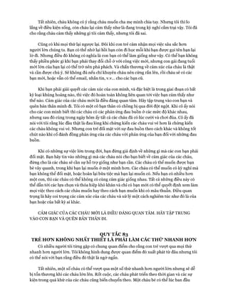 Tất nhiên, cháu không có ý rằng cháu muốn cha mẹ mình chia tay. Nhưng tôi thì lo
lắng về điều kiện sống, còn cháu lại cảm thấy như là đang trong kỳ nghỉ cắm trại vậy. Tôi đã
cho rằng cháu cảm thấy những gì tôi cảm thấy, nhưng tôi đã sai.
Cũng có khi mọi thứ lại ngược lại. Đôi khi con trẻ cảm nhận mọi việc sâu sắc hon
người lớn chúng ta. Bạn có thể nhớ lại hồi bạn còn đi học mỗi khi bạn đưực gọi tên bạn lại
lờ đi. Nhưng điều đó không có nghĩa là con bạn có thể làm giống như vậy. Có thể bạn không
thấy phiền phức gì khi bạn phải thay đổi chỗ ở vói công việc mói, nhưng con gái đang tuổi
mói lớn của bạn lại có thể trở nên phá phách. Và chấn thưong về cảm xúc của cháu là thật
và cần được chú ý. Sẽ không đủ nếu chỉ khuyên cháu nên cứng rắn lên, rồi cháu sẽ có các
bạn mói, hoặc vẫn có thể email, nhắn tin, v.v... cho các bạn cũ.
Khi bạn phải giải quyết các cảm xúc của con mình, và đặc biệt là trong giai đoạn có bất
kỳ loại khủng hoảng nào, thì việc đó hoàn toàn không liên quan tói việc bạn cảm thấy như
thế nào. Cảm giác của các cháu mói là điều đáng quan tâm. Hãy tập trung vào con bạn và
quên bản thân mình đi. Tôi có một cô bạn thân có chồng bị qua đòi đột ngột. Khi cô ấy nói
cho các con mình biết thì các cháu có các phản ứng đau buồn ở các mức độ khác nhau,
nhưng sau đó cùng trong ngày hôm ấy tất cả các cháu đã có lúc cười và choi đùa. Cô ấy đã
nói vói tôi rằng lúc đầu thật là đau lòng khi chứng kiến các cháu vui vẻ hon là chứng kiến
các cháu không vui vẻ. Nhưng con trẻ đối mặt vói sự đau buồn theo cách khác và không tốt
chút nào khi cố đánh đồng phản ứng của các cháu vói phản ứng của bạn đối với những đau
buồn.
Khi có những sự việc lớn trong đòi, bạn đừng giả định về những gì mà các con bạn phải
đối mặt. Bạn hãy tin vào những gì mà các cháu nói cho bạn biết về cảm giác của các cháu,
đừng cho là các cháu sẽ cần sự hỗ trự giống như bạn cần. Các cháu có thể muốn được bạn
bè vây quanh, trong khi bạn lại muốn ở một mình hon. Các cháu có thể muốn có kỳ nghỉ mà
bạn không thể đối mặt, hoặc hoãn lại bữa tiệc mà bạn lại muốn có. Nếu bạn có nhiều hon
một con, thì các cháu có thể không có cùng cảm giác giống nhau. Tất cả nhũng điều này có
thể dẫn tói các lựa chọn và thỏa hiệp khó khăn và chỉ có bạn mói có thể quyết định xem làm
mọi việc theo cách các cháu muốn hay theo cách bạn muốn khi có mâu thuẫn. Điều quan
trọng là hãy coi trọng các cảm xúc của các cháu và xử lý một cách nghiêm túc như đó là của
bạn hoặc của bất kỳ ai khác.
CẢM GIÁC CỦA CÁC CHÁU MỚI LÀ ĐIỀU ĐÁNG QUAN TÂM. HÃY TẬP TRUNG
VÀO CON BẠN VÀ QUÊN BẢN THÂN ĐI.
QUYTẮC 83
TRẺ HƠN KHÔNG NHẤT THIET LÀ PHẢI LÀM CÁC THỨ NHANH HƠN
Có nhiều người tôi từng gặp có chung quan điểm cho rằng con trẻ vượt qua mọi thứ
nhanh hon người lớn. Tôi không hình dung đưực quan điểm đó xuất phát từ đâu nhung tôi
có thể nói vói bạn rằng điều đó thật là ngớ ngẩn.
Tất nhiên, một số cháu có thể vưựt qua một số thứ nhanh hon người lớn nhung sẽ dễ
bị tổn thưong khi các cháu lớn lên. Rốt cuộc, các cháu phát triển theo thòi gian và các sự
kiện trong quá khứ của các cháu cũng biến chuyển theo. Một cháu bé có thể lúc ban đầu
 