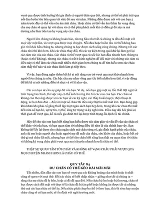 vượt qua đưực tình huống khi gia đình có người thân qua đòi, nhung có thể sẽ phải trải qua
nỗi đau buồn lớn liên quan tói việc đó sau vài năm. Những điều được nói vói con bạn 5
năm trước đây có thể vẫn còn ám ảnh cháu. Hoặc cháu có thể vẫn âm thầm hy vọng rằng
cha mẹ cháu sẽ quay lại vói nhau và có thể phá phách mỗi khi có điều gì đó xảy ra mà
dường như làm tiêu tan hy vọng này của cháu.
Người lớn chúng ta không hoàn hảo, nhưng hầu như tất cả chúng ta đều đối mặt vói
mọi việc một lần, và vượt qua được mọi chuyện. Nỗi đau hoặc buồn rầu có thể không bao
giờ ròi khỏi hẳn chúng ta, nhưng chúng ta học được cách sống cùng chúng. Nhưng với các
cháu nhỏ thì khó hon. Khi các cháu thay đổi, thì các sự kiện trong quá khứ lại làm gựi lại
các cảm xúc của các cháu. Các cháu có thể vượt qua cú sốc lúc ban đầu nhanh hon chúng ta
(hoặc có thể không), nhung các cháu có rất ít kinh nghiệm để đối mặt vói nhũng xúc cảm và
điều này có thể làm các cháu mất nhiều thòi gian hon chúng ta để tìm hiểu xem các cháu
cảm thấy thế nào và các cháu định làm gì tiếp theo.
Vì vậy, bạn đùng nghe thêm bất kỳ ai nói rằng con trẻ vưựt qua mọi thứ nhanh hon
người lớn chúng ta nữa. Các bậc cha mẹ nắm vũng quy tắc biết nhiều hon thế, vì vậy đừng
để bất kỳ ai nói những điều tẻ nhạt và vô lý như vậy.
Các con bạn sẽ cần sự giúp đỡ của bạn. Ví dụ, nếu bạn gặp một sự tổn thất đột ngột về
tình trạng tài chính, thì việc này có thể ảnh hưởng lớn tói các con của bạn. Các cháu sẽ
không còn theo kịp đưực vói các bạn về các kỳ nghỉ, các thầy huấn luyện, điện thoại di
động, xe hoi đưa đón - đối với một số cháu thì điều này thật là mất mát lớn. Bạn đang gặp
khó khăn khi phải cố gắng thiết lập một ngân sách hạn hẹp hon, trong khi các cháu thì mất
đến nửa số bạn bè, sự tự tin, vị thế, lòng tự trọng và kỳ nghỉ nữa. Điều này đòi hỏi phải có
thòi gian để vượt qua, kể cả nếu gia đình trở lại được tình trạng ổn định về tài chính.
Hãy để cho các con bạn biết rằng bạn hiểu được các cảm giác và vấn đề của các cháu có
thể khác vói của bạn, và bạn quan tâm tói những điều đó như là của chính bạn vậy. Bạn
không thể lấy lại được cho cháu ngân sách mà cháu từng có, gia đình hạnh phúc của cháu,
anh chị em hoặc người cha hoặc người mẹ đã mất của cháu, sức khỏe của cháu, hoặc bất cứ
thứ gì mà cháu đã mất, nhưng bạn có thể cho cháu biết rằng bạn thật sự quan tâm tói cháu
và không kỳ vọng cháu phải vưựt qua mọi chuyện nhanh hon là cháu có thể.
THẬT Sự QUAN TÂM TỚI CHÁU VÀ KHÔNG KỲ VọNG CHÁU PHẢI VƯỢT QUA
MQI CHUYỆN NHANH HON LÀ CHÁU CÓ THỂ.
QUYTẮC 84
D ư CHẤN CÓ THỂ KÉO DÀI MÃI MÃI
Tất nhiên, dần dần các con bạn sẽ vượt qua các khủng hoảng của mình hoặc ít nhất
cũng sẽ quen vói mọi thử. Rồi các cháu sẽ biết chấp nhận - giống như tất cả chúng ta -
rằng cha mẹ cháu đã ly hôn, hoặc ai đó đã qua đòi. Nếu cháu bị ốm hoặc bị thưong, cháu sẽ
học được cách đối mặt vói thực tế là cháu đã bị tàn phế hoặc không ăn được tất cả những
thứ mà các bạn cháu có thể ăn. Nếu cháu phải chuyển chỗ ở theo bạn, thì rồi sớm hay muộn
cháu cũng sẽ có bạn mói, sẽ ổn định vói ngôi trường mói.
 