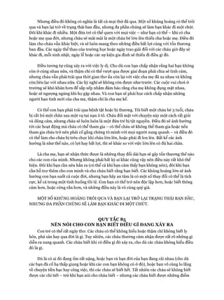 Nhưng điều đó không có nghĩa là tất cả mọi thử đã qua. Một số khủng hoảng có thể trôi
qua và bạn lại trở về trạng thái ban đầu, nhưng đa phần chúng sẽ làm bạn khác đi một chút.
Đôi khi khác đi nhiều. Một đứa trẻ có thể quen vói mọi việc - như bạn có thể - khi có cha
hoặc mẹ qua đòi, nhưng cháu sẽ mãi mãi là một cháu bé lớn lên thiếu cha hoặc mẹ. Điều đó
làm cho cháu vẫn khác biệt, và sẽ luôn mang theo những điều bất lọi cùng vói tổn thưong
ban đầu. Các ngày thể thao của trường học hoặc ngày trao giải đối vói các cháu giờ đây sẽ
khác đi, mỗi sinh nhật, ngày lễ hoặc các sự kiện gia đình sẽ thiếu đi điều gì đó.
Điều tưong tự cũng xảy ra vói việc ly dị. Cho dù con bạn chấp nhận rằng hai bạn không
còn ở cùng nhau nữa, và thậm chí có thể vưựt qua được giai đoạn phải chia sẻ tình cảm,
nhưng cháu vẫn phải trải qua thòi gian thơ ấu còn lại với việc cha mẹ đã xa nhau và không
còn liên lạc vói nhau nữa. Các kỳ nghỉ sẽ không còn được như trước. Các cuộc vui chơi ở
trường sẽ khó khăn hơn để sắp xếp nhằm đảm bảo rằng cha mẹ không đụng mặt nhau,
hoặc sẽ ngượng ngùng khi họ gặp nhau. Và con bạn sẽ phải học cách chấp nhận những
người bạn tình mới của cha mẹ, thậm chí là cha mẹ kế.
Có thể con bạn phải trải qua bệnh tật hoặc bị thương. Tôi biết một cháu bé 3 tuổi, cháu
bị cắt bỏ một chân sau một vụ tai nạn ô tô. Cháu đối mặt với chuyện này một cách rất giỏi
và dũng cảm, nhưng cháu sẽ luôn luôn là một đứa trẻ bị tật nguyền. Điều đó sẽ ảnh hưởng
tói các hoạt động mà cháu có thể tham gia - có thể cháu sẽ không thể tham gia hoặc nếu
tham gia cháu trở nên phải cố gắng chứng tỏ mình vói mọi người xung quanh - và điều đó
có thể làm cho cháu bị trêu chọc khi cháu lớn lên, hoặc phải đi len lén. Bất kể các ảnh
hưởng là như thế nào, có lọi hay bất lựi, thì sẽ khác so vói việc lớn lên có đủ hai chân.
Là cha mẹ, bạn sẽ nhận thức được là những thay đổi dài hạn sẽ gây tổn thương thế nào
cho các con của mình. Nhưng không phải bất kỳ ai khác cũng vậy nên điều này rất khó thể
hiện. Đôi khi bạn cần nêu hẳn ra (có thể cả khi bạn cảm thấy bạn không nên), đôi khi bạn
cần hỗ trợ thêm cho con mình và cho cháu biết rằng bạn biết. Các khủng hoảng lớn sẽ ảnh
hưởng con bạn suốt cả cuộc đòi, nhưng bạn hãy an tâm là có một số thay đổi có thể là tích
cực, kể cả trong một tình huống tồi tệ. Con bạn có thể trở nên độc lập hơn, hoặc biết thông
cảm hơn, hoặc cứng rắn hơn, và những điều này là vô cùng quý giá.
MỘT SỐ KHỦNG HOẢNG TRÔI QUA VÀ BẠN LẠI TRỞ LẠI TRẠNG THÁI BAN ĐẦU,
NHƯNG ĐA PHẦN CHÚNG SẼ LÀM BẠN KHÁC ĐI MỘT CHÚT.
QUYTẮC 85
NÊN NÓI CHO CON BẠN BIẾT ĐIỀU GÌ ĐANG XẢY RA
Con trẻ có thể rất ngây thơ. Các cháu có thể không hiểu hoặc thậm chí không biết ly
hôn, phá sản hay qua đòi là gì. Tuy nhiên, các cháu thường cảm nhận được rất rõ những gì
diễn ra xung quanh. Các cháu biết khi có điều gì đó xảy ra, cho dù các cháu không hiểu điều
đó là gì.
Dù là có ai đó đang ốm rất nặng, hoặc bạn và bạn đòi của bạn đang cãi nhau (cho dù
các bạn đã cố hạ thấp giọng hoặc khi các con bạn không có ở đó), hoặc bạn vô cùng lo lắng
về chuyện tiền bạc hay công việc, thì các cháu sẽ biết hết. Tất nhiên các cháu sẽ không biết
được các chi tiết - trừ khi bạn nói cho cháu biết - nhưng các cháu biết được những điểm
 