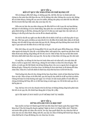 QUY TẮC 4
BẤT CỬ QUY TẮC NAO CŨNG CÓ THỂ BỊ PHÁ VỠ
Tất cả chúng ta đều biết rằng, có những quy tắc, chế độ, thủ tục và chính sách mà
chúng ta cần tuân theo khi làm cha mẹ. Đó là những việc như: không cho con ăn vặt, không
để con thức khuya, không để con xem tivi nhiều, không cho phép con chửi thề cho đến khi
đủ lớn (trước khi bạn thắc mắc, hãy xem Quy tắc 76).
Điều mà các bậc cha mẹ nắm vững quy tắc đều biết là có rất ít quy tắc mà bạn không
thể phá vỡ nếu không có lý do chính đáng. Bạn phải cho con mình ăn những loại thức ăn
giàu dinh dưỡng và đủ bữa, nhưng nếu bạn trở về nhà sau một ngày làm việc mệt mỏi, sẽ
không có vấn đề gì nếu bạn cho con ăn đồ ăn nhanh một bữa.
Đó chỉ là vấn đề suy nghĩ xem đâu là điều tồi tệ nhất có thể xảy ra nếu bạn phá vỡ quy
tắc này. Nếu bạn quên cài khóa an toàn khi đi ô tô, thì điều tồi tệ nhất chắc chắn sẽ rất kinh
khủng, nên tốt nhất là bạn nên tuân thủ quy tắc đó. Nhưng nếu bạn không tắm trước khi đi
ngủ vì quá mệt mỏi thì điều tồi tệ có thể xảy ra là gì?
Hãy nhớ rằng, các quy tắc trong phần I là các quy tắc giữ quan điểm đúng mực. Không
nằm ngoài nội dung đó, Quy tắc 4 này khẳng định, một người cha, người mẹ giữ được tinh
thần thoải mái, không căng thẳng rất tốt cho con trẻ. Một số bậc cha mẹ tự làm khó mình
khi luôn nhất nhất tuân theo mọi quy tắc. Họ tự dày vò bản thân vói từng quy tắc nhỏ một.
Có một lần, vự chồng tôi cho bọn trẻ (một cháu mói vài tuần tuổi, còn một cháu đã
đưực 2 tuổi) ra ngoài choi. Khi tói ga, chúng tôi mói nhận ra cháu lớn chưa đi giày. Tất
nhiên, có một quy tắc bất thành văn là bạn không được cho con ra ngoài choi cả ngày mà
không đi giày. Chúng tôi có hai lựa chọn: bỏ không đi choi nữa hoặc cứ đi nhưng để cháu
chân trần. Cháu bé 2 tuổi tất nhiên là thích lựa chọn thứ hai hon và hồ hỏi lên tàu.
Tình huống trên đưa tói cho chúng tôi hai lựa chọn khác: trách cứ bản thân hay là hòa
theo sự việc. Như cả bạn và tôi đều biết, quy tắc họp lý duy nhất là cứ để mọi thử tự nhiên.
Chúng tôi hoặc là sẽ tận hưởng một ngày vui vẻ hoặc cứ mãi muộn phiền về một điều mà
chúng tôi không thể thay đổi và có thể làm hỏng cả một ngày vui. Đó là khi một quy tắc có
thể bị phá vỡ.
Vậy, bài học rút ra từ câu chuyện trên là nếu bạn cứ khăng khăng rằng luôn phải tuân
thủ tất cả các quy tắc, thì chính bạn đang phá vỡ Quy tắc 3 đấy.
QUY TẮC HỌT LÝ DUY NHẤT LÀ c ứ ĐỂ MỌI THỨ Tự NHIÊN.
QUY TẮC 5
ĐỪNG CỐ LÀM TẤT CẢ MỌI THỬ
Bạn muốn con bạn trở thành người thế nào khi cháu lớn? Quán quân đua ngựa? Nhà
khoa học? cầu thủ bóng đá chuyên nghiệp? Nghệ sỹ choi vi-ô-lông? Diễn viên? Thật khó
nói trước điều gì khi các cháu vẫn còn bé. Do vậy, bạn quyết định cho các cháu học bất cứ
môn nào mà các cháu thích. Bằng cách đó, sau này các cháu sẽ không thể trách bạn rằng các
cháu thất bại là vì bạn đã không cho các cháu học từ sớm.
 