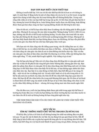 DẠY CON BẠN BIẾT CÁCH THẤT BẠI
Không ai muốn thất bại. Vói con trẻ thì việc thất bại đôi khi tệ hon so vói chúng ta
nghĩ. Có một thực tế đáng buồn là một số cháu thậm chí còn tự tử vì sự thi trưựt, trong khi
người lớn chúng ta biết rằng việc thi trưựt không đến nỗi khủng khiếp lắm. Trong cuộc
sống chắc chắn sẽ có lúc con bạn thất bại trong việc gì đó. Có thể cháu rất giỏi làm bài thi ở
lóp, nhưng lại trưựt thi bằng lái xe, hoặc không được tuyển chọn vào đội bóng, hoặc không
đưực tham gia ban nhạc cùng các bạn vì giọng không chuẩn (tôi đã từng bị như vậy).
Như tôi đã nói, có thể là bạn nhìn thấy đưực là những việc đó chẳng phải là điều gì ghê
gớm lắm. Nhưng lý do mà quy tắc này nằm trong phần “khủng hoảng” là bởi vì đối với con
bạn, những việc đó rất có thể là một sự khủng hoảng. Và nếu cháu vừa trưựt hết các môn
học bậc phổ thông thì đó cũng rất có thể là một sự khủng hoảng đối vói bạn. Nhưng kể cả
nếu bạn thấy thanh thản khi con bạn không được chọn vào đội bóng, thì bạn vẫn phải đểm
ý xem cảm giác của cháu thế nào nếu bạn định giúp cháu vưựt qua.
Nếu bạn nói vói cháu rằng việc đó chẳng quan trọng, việc đó chẳng làm sao cả, cháu
vẫn có thể thử lại, và còn nhiều thứ khác mà cháu có thể làm ... là bạn đã đang gián tiếp nói
với cháu rằng các cảm giác của cháu là sai và cháu không nên buồn như vậy. Việc coi nhẹ
các cảm giác của cháu sẽ làm cháu cảm thấy tổn thưong và cô đon. Điều này không làm cho
cháu nghĩ rằng, “ừ nhỉ, mình thật là ngốc nghếch. Việc chẳng có gì cả mà.”
Vậy thì bạn nên làm gì? Hãy nói vói cháu rằng cháu đã đúng khi có cảm giác mất mát
như vậy và liệu đó đã phải là tận cùng thế giói chưa? Không hẳn, nhưng gần như vậy. Bạn
phải cho phép cháu đưực có cảm giác tồi tệ như cháu đang cảm thấy bằng cách nói vói cháu
rằng bạn có thể thấy đưực cháu cảm thấy tồi tệ thế nào, và bạn không ngạc nhiên khi cháu
cảm thấy như vậy. Bạn hãy tỏ ra cảm thông và thấu hiểu. Bạn biết điều gì có tác dụng rồi
đấy - một vài cái ôm và những tách trà. Và một chiếc bánh sô-cô-la nếu trong nhà có. Có
thể là nấu món ăn ưa thích của cháu cho bữa tối để cho cháu biết rằng bạn quan tâm tói
cháu. Khi bạn đã để cho cháu buồn rầu trong một khoảng thòi gian, thì rồi cháu sẽ lại thoát
ra đưực khỏi nỗi thất vọng của mình và khi đó bạn sẽ lại ở bên cháu động viên cháu và chỉ
ra cho cháu thấy những cái đưực - nhưng chỉ trong chừng mực mà cháu muốn nghe thôi
nhé.
Cho dù đứa con 5 tuổi của bạn không dành đưực giải nhất trong ngày hội thể thao ở
trường học hoặc đứa con 17 tuổi của bạn không vào đưực trường đại học mà cháu muốn và
các cháu cho đó là một sự khủng hoảng thì bạn cũng phải nghĩ như vậy.
VIỆC XEM NHẸ CẢM GIÁC CỦA CÁC CHÁU SẼ LÀM CÁC CHÁU CẢM THẤY TỔN
THƯƠNG VÀ CÔ ĐON.
QUY TẮC 87
TÌM Sự THỐNG NHẤT CHỪ ĐỪNG TRANH CÃI ĐÚNG SAI
Ởbất kỳ đâu, ly hôn có lẽ luôn là nỗi khủng hoảng lớn nhất mà những đứa con phải
trải qua. Và quy tắc này là dành cho các bậc cha mẹ đang trải qua giai đoạn ly hôn. Rất dễ
thấy rằng ly hôn là điều xảy ra giữa hai người đã từng gắn bó và nay không như thế nữa. Tất
nhiên, bạn biết rằng các con bạn là một thành tố quan trọng của gia đình, nhưng các cháu
 