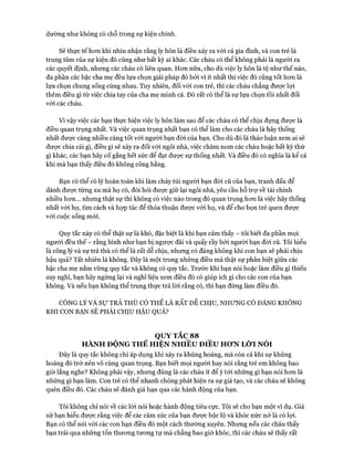 dường như không có chỗ trong sự kiện chính.
Sẽ thực tế hon khi nhìn nhận rằng ly hôn là điều xảy ra vói cả gia đình, và con trẻ là
trung tâm của sự kiện đó cũng như bất kỳ ai khác. Các cháu có thể không phải là người ra
các quyết định, nhưng các cháu có liên quan. Hon nữa, cho dù việc ly hôn là tệ như thế nào,
đa phần các bậc cha mẹ đều lựa chọn giải pháp đó bởi vì ít nhất thì việc đó cũng tốt hon là
lựa chọn chung sống cùng nhau. Tuy nhiên, đối vói con trẻ, thì các cháu chẳng đưực lựi
thêm điều gì từ việc chia tay của cha mẹ mình cả. Đó rất có thể là sự lựa chọn tồi nhất đối
vói các cháu.
Vì vậy việc các bạn thực hiện việc ly hôn làm sao để các cháu có thể chịu đụng được là
điều quan trọng nhất. Và việc quan trọng nhất bạn có thể làm cho các cháu là hãy thống
nhất được càng nhiều càng tốt vói người bạn đòi của bạn. Cho dù đó là thảo luận xem ai sẽ
đưực chia cái gì, điều gì sẽ xảy ra đối vói ngôi nhà, việc chăm nom các cháu hoặc bất kỳ thứ
gì khác, các bạn hãy cố gắng hết sức để đạt được sự thống nhất. Và điều đó có nghĩa là kể cả
khi mà bạn thấy điều đó không công bằng.
Bạn có thể có lý hoàn toàn khi làm cháy túi người bạn đòi cũ của bạn, tranh đấu để
dành đưực từng xu mà họ có, đòi hỏi đưực giữ lại ngôi nhà, yêu cầu hỗ trự về tài chính
nhiều hon... nhưng thật sự thì không có việc nào trong đó quan trọng hon là việc hãy thống
nhất vói họ, tìm cách và họp tác để thỏa thuận được vói họ, và để cho bọn trẻ quen đưực
với cuộc sống mói.
Quy tắc này có thể thật sự là khó, đặc biệt là khi bạn cảm thấy - tôi biết đa phần mọi
người đều thế - rằng hình như bạn bị ngược đãi và quấy rầy bởi người bạn đòi cũ. Tôi hiểu
là công lý và sự trả thù có thể là rất dễ chịu, nhung có đáng không khi con bạn sẽ phải chịu
hậu quả? Tất nhiên là không. Đây là một trong những điều mà thật sự phân biệt giữa các
bậc cha mẹ nắm vũng quy tắc và không có quy tắc. Trước khi bạn nói hoặc làm điều gì thiếu
suy nghĩ, bạn hãy ngùng lại và nghĩ liệu xem điều đó có giúp ích gì cho các con của bạn
không. Và nếu bạn không thể trung thực trả lòi rằng có, thì bạn đừng làm điều đó.
CÔNG LÝ VÀ Sự TRẢ THÙ CÓ THỂ LÀ RẤT d ễ c h ịu , n h ư n g có đ á n g k h ô n g
KHI CON BẠN SẼ PHẢI CHỊU HẬU QUẢ?
QUY TẮC 88
HÀNH ĐỘNG THỂ HIỆN NHIỀU ĐIỀU HƠN LỜI NÓI
Đây là quy tắc không chỉ áp dụng khi xảy ra khủng hoảng, mà còn cả khi sự khủng
hoảng đó trở nên vô cùng quan trọng. Bạn biết mọi người hay nói rằng trẻ em không bao
giờ lắng nghe? Không phải vậy, nhưng đúng là các cháu ít để ý tới những gì bạn nói hơn là
những gì bạn làm. Con trẻ có thể nhanh chóng phát hiện ra sự giả tạo, và các cháu sẽ không
quên điều đó. Các cháu sẽ đánh giá bạn qua các hành động của bạn.
Tôi không chỉ nói về các lòi nói hoặc hành động tiêu cực. Tôi sẽ cho bạn một ví dụ. Giả
sử bạn hiểu được rằng việc để các cảm xúc của bạn được bộc lộ và khóc nức nở là có lợi.
Bạn có thể nói vói các con bạn điều đó một cách thường xuyên. Nhưng nếu các cháu thấy
bạn trải qua những tổn thương tương tự mà chẳng bao giờ khóc, thì các cháu sẽ thấy rất
 