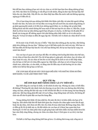 khó để làm theo những gì bạn nói vói các cháu so với khi bạn làm theo đúng những gì bạn
nói. Nếu việc khóc lóc là không có vấn đề gì (và tất nhiên, đúng là như vậy) thì bạn hãy thể
hiện cho các cháu thấy. Hãy để cho các cháu thấy bạn đầm đìa nước mắt mà không ngượng
ngùng gì về điều đó cả.
Tôi có bạn từng trải qua những thòi khắc khó khăn cách đây vài năm khi người chồng
bị mất việc làm. Họ luôn nói vói hai đứa con trong độ tuổi mói lớn của mình rằng không có
gì phải ngượng khi mình có ít tiền hon những người khác cả, và chẳng việc gì phải thấy
không thoải mái khi mình không thể mua một số thứ mà bạn bè các cháu có. Một lần, cả gia
đình họ đi ăn trưa tại nhà những người bạn rất giàu có của họ, và đôi bạn tôi đã phải đỗ xe
khuất vào trong góc để những người chủ nhà không nhìn thấy chiếc xe cũ và xấu mà họ
đang đi. Và bọn trẻ nhận ra điều đó ngay lập tức. Tôi biết, bởi vì chính các cháu đã kể vói tôi
điều đó.
Đó là một ví dụ về kiểu cha mẹ cổ điển: “Hãy làm như những gì cha mẹ bảo, chứ không
phải như những gì cha mẹ làm.” Không có gì có thể biện minh cho cách nói này. Nếu bạn có
thể làm điều đó thì bạn hãy làm đi. Còn nếu bạn không thể, thì tại sao bạn lại kỳ vọng con
mình làm đưực?
Các con bạn sẽ quan sát xem bạn đối đầu vói những tình huống khó khăn như thế nào,
và các cháu sẽ làm theo như thế. Cho dù là bạn ghen tị, giận giữ, nhỏ nhen, hay cãi nhau, hổ
thẹn hoặc bỏ cuộc, thì các cháu sẽ lớn lên và cho rằng đó là cách cư xử có thể chấp nhận,
cho dù bạn có thể nói vói cháu điều ngược lại. Mặt khác, nếu bạn cư xử có lòng tự trọng,
chính trực, nhân đạo, có cân nhắc, và dũng cảm thì điều này sẽ ảnh hưởng tói các cháu
nhiều hon bất kỳ thứ gì bạn có thể nói.
CÁC CON BẠN SẼ QUAN SÁT CÁCH BẠN Đối ĐẦU VỚI NHỮNG TÌNH HUỐNG
KHÓ KHĂN, VÀ SẼ LÀM THEO NHƯ THẾ.
QUY TẮC 89
ĐỂ CON BẠN BIẾT RẰNG CHÁU LÀ ư u TIÊN s ổ 1
Bạn biết rằng các con bạn là nhất, và tất nhiên là như vậy. Nhưng các cháu có biết điều
đó không? Thường thì việc dành tình yêu thưong và sự chú ý cho con dường như đã là bản
năng của bạn, nhưng đôi khi việc này có thể rất khó khi đầu óc và tâm trạng của bạn đang bị
phân tán. Khi bạn đang phải đối mặt vói sự lo lắng, căng thẳng hoặc nỗi buồn, thì không dễ
chút nào để nhớ là phải đặt con bạn lên hàng đầu.
Trong những thòi khắc tối tăm nhất ấy, thì mức độ chú ý và kiên nhẫn của bạn sẽ bị
lung lay. Đột nhiên thật khó để dành thòi gian đọc chuyện cho cháu nghe trước khi đi ngủ,
hoặc ôm ấp cháu, chứ chưa nói đến việc cho cháu đi mua sắm hoặc đá bóng cùng cháu. Khi
có điều gì đó tồi tệ nhất xảy ra, thì đột nhiên các con bạn sẽ ít đưực bạn quan tâm hon
thường lệ. Có thể các cháu phải chịu sự gắt gỏng hoặc mất kiên nhẫn của bạn nhiều hon khi
bạn cảm thấy căng thẳng, nhung các cháu còn nhận được ít thòi gian và sự chú ý của bạn
hon.
Tôi biết có thể bạn cũng không biết làm gì hon. Có những thứ trong cuộc sống mà có
 