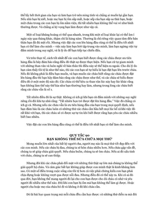 thể lấy hết thòi gian của bạn và làm bạn trở nên nóng tính và chẳng ai muốn lại gần bạn.
Nếu nhà bạn bị xiết, hoặc mẹ bạn bị ốm sắp mất, hoặc sếp của bạn sắp sa thải bạn, hoặc
một cháu trong các con bạn bị ốm nằm viện, thì tất nhiên bạn không thể vui vẻ như bình
thường được. Và chẳng ai kỳ vọng bạn làm được như vậy cả.
Một số loại khủng hoảng có thể qua nhanh, trong khi một số loại khác lại có thể âm ỉ
ngày này qua tháng khác, thậm chí là hàng năm. Thường là chỉ riêng việc quan tâm đến bản
thân bạn đã đủ mệt rồi. Nhưng việc đặt các con lên hàng đầu cũng có thể là điều tốt nhất
bạn có thể làm cho mình - việc này làm bạn bứt tập trung vào mình, làm bạn ngừng việc tự
đắm mình trong suy nghĩ, và là lý do để bạn tiếp tục chiến đấu.
Và trên thực tế, cách tốt nhất để các con bạn biết được rằng các cháu đưực ưu tiên
hàng đầu là hãy đảm bảo rằng điều đó thật sự được thực hiện. Nếu bạn cứ tự giam mình
vói những than vãn và luôn nghĩ về bản thân thì điều này sẽ thể hiện ra ngoài. Cho dù lý do
bạn cảm thấy tồi tệ là như thế nào, thì các con bạn sẽ tự hiểu là bạn đặt bạn lên trước cháu.
Nếu đó không phải là điều bạn muốn, và bạn muốn các cháu biết rằng các cháu đưực đặt
lên hàng đầu thì bạn hãy đảm bảo rằng các cháu đưực như thế, và các cháu sẽ hiểu đưực
điều đó ở một mức độ nào đó. Các cháu có thể kêu ca than vãn lúc này hay lúc khác rằng
bạn không làm thế này thế kia như bạn thường hay làm, nhưng trong lòng các cháu biết
rằng các cháu vẫn là số 1.
Tất nhiên điều đó là sự thật. Không có ích gì khi bạn cứ đắm mình vói những suy nghĩ
riêng rồi đôi khi tự nhủ rằng: “Tất nhiên bọn trẻ đưực đặt lên hàng đầu.” Việc đó chẳng có
ích gì cả. Nhưng nếu các cháu vẫn là ưu tiên hàng đầu của bạn trong mọi quyết định, nếu
bạn đảm bảo là các cháu luôn có những thứ các cháu cần hầu hết mọi lúc kể cả khi việc đó
rất khó vói bạn, thì các cháu sẽ có đưực sự tự tin khi biết đưực rằng bạn yêu các cháu nhiều
biết bao nhiêu.
Việc đặt các con lên hàng đầu cũng có thể là điều tốt nhất bạn có thể làm cho mình.
QUY TẮC 90
BẠN KHÔNG THỂ SỬA CHỮA MỌI THỬ
Mong muốn lớn nhất của bất kỳ người cha, người mẹ nào là mọi thứ tốt đẹp đến vói
các con mình. Nếu các cháu bị đau, chúng ta sẽ hôn cháu nhiều hon. Nếu cháu gặp vấn đề,
chúng ta sẽ giúp cháu giải quyết. Nếu cháu buồn, chúng ta sẽ ôm cháu. Nếu ai đó xấu tính
với cháu, chúng ta sẽ can thiệp.
Nhưng đôi khi các cháu phải đối mặt vói những thứ thật sự lớn mà chúng ta không thể
giải quyết hộ cháu. Và cảm giác bất lực không giúp được con mình thật là kinh khủng làm
sao. Có một số điều trong cuộc sống còn tồi tệ hon cả việc phải chứng kiến con bạn phải
chịu đụng hoặc không vượt qua được nỗi đau. Nhung điều đó có thể xảy ra. Khi có ai đó
qua đòi, bạn không thể mang người đó lại cho con bạn đưực cho dù cháu có nhớ và yêu
người đó nhiều như thế nào. Đôi khi con bạn bị ốm mà bạn không thể làm gì đưực. Hoặc
người cha hoặc mẹ của cháu bỏ đi và không ở đó khi cháu cần.
Đó là bài học quan trọng mà mỗi cháu đều cần học đưực: có nhũng thứ diễn ra mà đôi
 