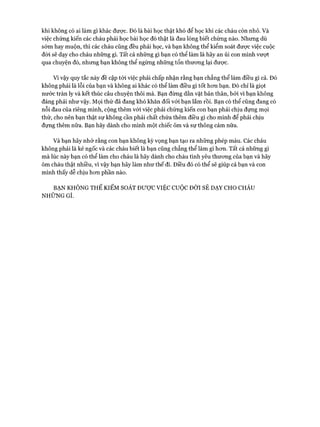 khi không có ai làm gì khác được. Đó là bài học thật khó để học khi các cháu còn nhỏ. Và
việc chứng kiến các cháu phải học bài học đó thật là đau lòng biết chừng nào. Nhưng dù
sóm hay muộn, thì các cháu cũng đều phải học, và bạn không thể kiểm soát được việc cuộc
đòi sẽ dạy cho cháu những gì. Tất cả những gì bạn có thể làm là hãy an ủi con mình vượt
qua chuyện đó, nhưng bạn không thể ngừng những tổn thưong lại đưực.
Vì vậy quy tắc này đề cập tói việc phải chấp nhận rằng bạn chẳng thể làm điều gì cả. Đó
không phải là lỗi của bạn và không ai khác có thể làm điều gì tốt hon bạn. Đó chỉ là giọt
nước tràn ly và kết thúc câu chuyện thôi mà. Bạn đừng dằn vặt bản thân, bởi vì bạn không
đáng phải như vậy. Mọi thứ đã đang khó khăn đối vói bạn lắm rồi. Bạn có thể cũng đang có
nỗi đau của riêng mình, cộng thêm vói việc phải chứng kiến con bạn phải chịu đựng mọi
thứ, cho nên bạn thật sự không cần phải chất chứa thêm điều gì cho mình để phải chịu
đựng thêm nữa. Bạn hãy dành cho mình một chiếc ôm và sự thông cảm nữa.
Và bạn hãy nhớ rằng con bạn không kỳ vọng bạn tạo ra những phép màu. Các cháu
không phải là kẻ ngốc và các cháu biết là bạn cũng chẳng thể làm gì hon. Tất cả những gì
mà lúc này bạn có thể làm cho cháu là hãy dành cho cháu tình yêu thưong của bạn và hãy
ôm cháu thật nhiều, vì vậy bạn hãy làm như thế đi. Điều đó có thể sẽ giúp cả bạn và con
mình thấy dễ chịu hon phần nào.
BẠNKHÔNGTHỂKIỂMSOÁTĐƯỢCVIỆCcuộc ĐỜISẼDẠYCHOCHÁU
NHỮNGGÌ.
 