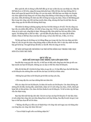 Bên cạnh đó, tất cả chúng ta đều biết điều gì sẽ xảy ra khi cha mẹ can thiệp vào. Nhẹ thì
thể hiện là ra vẻ bề trên, nặng thì mang tính phá hoại. Điều đó làm cho bạn không thể có
đưực mối quan hệ người lớn tốt đẹp vói con của mình. Mỗi khi bạn can thiệp vào chuyện
của cháu nghĩa là bạn đang nói vói cháu rằng cháu không có khả năng tự sống cuộc sống
của cháu. Điều đó không tốt chút nào đối vói lòng tự trọng của cháu. Cháu có thể không giỏi
lắm trong việc sống cuộc đòi mà bạn muốn cháu sống, nhưng nếu bạn là một bậc cha mẹ
nắm vững quy tắc thì điều đó không thích họp.
Tất nhiên là chúng ta không ngừng việc học hỏi khi chúng ta 18 tuổi. Tôi cho rằng con
bạn vẫn còn nhiều điều để học. (Có thể cả bạn cũng vậy.) Tôi hy vọng là như thế, nếu không
cháu sẽ có một cuộc sống khá tẻ nhạt. Nhưng giờ đây cháu phải học hỏi mọi điều ở bên
ngoài. Tôi không biết cụ thể là ở đâu - giờ thì điều đó phụ thuộc vào cháu (đó là điểm
chính). Cháu có thể lựa chọn xem học hỏi cái gì, và học như thế nào, ở đâu, và vói ai.
Từ bây giờ bạn sẽ chỉ đóng vai trò đứng đằng sau trong việc học hỏi của cháu mà thôi.
Thực tế, cho tói giờ thì cháu cũng không nhận ra điều đó nữa. Bởi vì việc duy nhất của bạn
bây giờ là lùi lại. Tôi nghĩ là bạn đã hiểu ra vấn đề. Nên tôi cũng sẽ rút lui.
TỪ BÂY GIỜ BẠN SẼ CHỈ ĐÓNG VAI TRÒ ĐÚNG ĐẰNG SAU TRONG VIỆC HỌC
HỎI CỦA CHÁU MA t h ô i.
QUYTẮC 92
HÃY ĐỂ CON BẠN CHỦ ĐỘNG XIN LỜI KHUYÊN
Sau khi đọc xong quy tắc vừa rồi, có thể bạn sẽ thắc mắc rằng bạn nên làm gì nếu con
bạn muốn xin bạn lòi khuyên. Không sao cả, bạn có thể cho cháu lòi khuyên.
Điều đó thì khá dễ. Cái khó là thực hiện cả quy tắc cơ. Có hai điều bạn cần biết khi đưa
ra lòi khuyên cho những đứa con đã lớn của bạn (và bất kỳ ai khác nữa):
• Không bao giờ đưa ra lòi khuyên gì trừ khi con bạn yêu cầu,
• Chỉ cung cấp cho con bạn những thứ mà cháu hỏi.
Nếu các cháu hỏi xin lòi khuyên, là cháu chỉ muốn xin lòi khuyên. Các cháu không xin
những lòi chỉ dẫn, hướng dẫn, mệnh lệnh, nhận xét về cách sống của cháu, ý kiến, đánh giá
hoặc bất cứ thử gì khác. Các cháu chỉ đon thuần là xin lòi khuyên. Và kể cả như vậy thì bạn
vẫn cần thận trọng.
Bạn hãy thử một bài tập nhỏ nhé. Giả sử con bạn xin bạn lòi khuyên về việc liệu cháu
có nên nhận làm công việc mà cháu đang được mời hay không. Sau đây là một vài gợi ý mà
bạn có thể lựa chọn để trả lòi cháu:
• “Không vấn đề gì cả. Rồi con sẽ thành thạo vói công việc mói ngay sau vài tháng như
con từng làm các công việc khác thôi mà.”•
• “Con sẽ thật là ngốc nếu con không nhận lòi.”
 