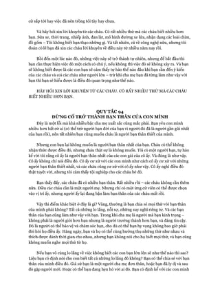 cử sắp tói hay việc đã nên trồng tỏi tây hay chưa.
Và hãy hỏi xin lòi khuyên từ các cháu. Có rất nhiều thứ mà các cháu biết nhiều hơn
bạn. Sửa xe, thời trang, nhiếp ảnh, đan lát, mô hình đường xe lửa, nhận dạng các loài chim,
đồ gốm - Tôi không biết bạn thạo những gì. Và tất nhiên, cả về công nghệ nữa, nhưng tôi
đoán có lẽ bạn đã xin các cháu lòi khuyên về điều này từ nhiều năm nay rồi.
Rồi đến một lúc nào đó, những việc này sẽ trở thành tự nhiên, nhưng để bắt đầu thì
bạn cần thực hiện việc đó một cách có chủ ý, nếu không thì việc đó sẽ không xảy ra. Và bạn
sẽ không biết được là các con bạn sẽ cảm thấy tự hào thế nào đâu khi bạn cần đến ý kiến
của các cháu và coi các cháu như người lớn - trừ khi cha mẹ bạn đã từng làm như vậy vói
bạn thì bạn sẽ hiểu được là điều đó quan trọng như thế nào.
HÃY HỎI XIN LỜI KHUYÊN TỪ CÁC CHÁU. CÓ RẤT n h iề u t h ứ m à các c h á u
BIẾT NHIỀU HƠN BẠN.
QUY TẮC 94
ĐỪNG CỐ TRỞ THÀNH BẠN THÂN CỦA CON MÌNH
Đây là một lỗi mà khá nhiều bậc cha mẹ xuất sắc cũng mắc phải. Bạn yêu con mình
nhiều hơn bất cứ ai (có thể trừ người bạn đòi của bạn vi người đó đã là người gần gũi nhất
của bạn rồi), nên tất nhiên bạn cũng muốn cháu là người bạn thân thiết của mình.
Nhưng con bạn lại không muốn là người bạn thân nhất của bạn. Cháu có thể không
nhận thức được điều đó, nhưng cháu thật sự là không muốn. Tôi có một người bạn, tự hào
kể với tôi rằng cô ấy là người bạn thân nhất của các con gái của cô ấy. Và đúng là như vậy.
Cô ấy không chỉ nói điều đó. Cô ấy cư xử vói các con mình như cách cô ấy cư xử vói những
người bạn thân thiết nhất, và các cháu cũng cư xử vói cô ấy như vậy. Cô ấy nghĩ điều đó
thật tuyệt vòi, nhưng tôi cảm thấy tội nghiệp cho các cháu bé đó.
Bạn thấy đấy, các cháu đã có nhiều bạn thân. Rất nhiều rồi - các cháu không cần thêm
nữa. Điều các cháu cần là một người mẹ. Nhưng chỉ có một ứng cử viên có thể được chọn
vào vị trí ấy, nhưng người ấy lại đang bận làm bạn thân của các cháu mất rồi.
Vậy thì điểm khác biệt ở đây là gì? Vâng, thường là bạn chia sẻ mọi thứ với bạn thân
của mình phải không? Tất cả những lo lắng, nỗi sợ, những suy nghĩ riêng tư. Và các bạn
thân của bạn cũng làm như vậy vói bạn. Trong khi cha mẹ là người mà bạn kính trọng -
không phải là người giỏi hơn bạn nhưng là người trưởng thành hơn bạn, và đáng tin cậy.
Đó là người có thể bảo vệ và chăm sóc bạn, cho dù có thể bạn hy vọng không bao giờ phải
đòi hỏi họ điều ấy. Hàng ngày, bạn và họ có thể cùng hưởng thụ những thứ như nhau và
thích được dành thòi gian cho nhau, nhưng bạn không nói cho họ biết mọi thứ, và bạn cũng
không muốn nghe mọi thứ từ họ.
Nếu bạn vô cùng lo lắng về việc không biết các con bạn lớn lên sẽ như thế nào thì sao?
Liệu bạn có định nói cho con biết tất cả những lo lắng đó không? Bạn có thể chia sẻ với bạn
thân của mình điều đó. Giả sử bạn là một người cha mẹ đơn thân, hoặc bạn đã ly dị và sau
đó gặp người mới. Hoặc có thể bạn đang hẹn hò vói ai đó. Bạn có định kể vói các con mình
 