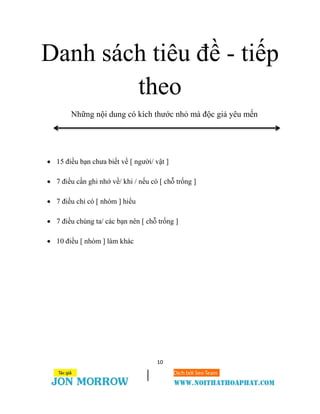 10
Danh sách tiêu đề - tiếp
theo
Những nội dung có kích thước nhỏ mà độc giả yêu mến
 15 điều bạn chưa biết về [ người/ vật ]
 7 điều cần ghi nhớ về/ khi / nếu có [ chỗ trống ]
 7 điều chỉ có [ nhóm ] hiểu
 7 điều chúng ta/ các bạn nên [ chỗ trống ]
 10 điều [ nhóm ] làm khác
 