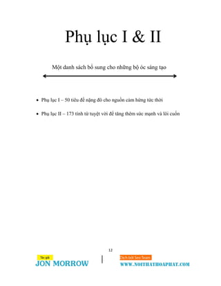 12
Phụ lục I & II
Một danh sách bổ sung cho những bộ óc sáng tạo
 Phụ lục I – 50 tiêu đề nặng đô cho nguồn cảm hứng tức thời
 Phụ lục II – 173 tính từ tuyệt vời để tăng thêm sức mạnh và lôi cuốn
 