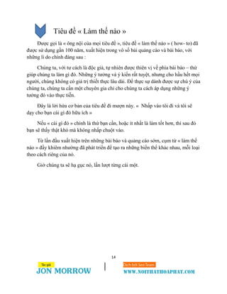 14
Tiêu đề « Làm thế nào »
Được gọi là « ông nội của mọi tiêu đề », tiêu đề « làm thế nào » ( how- to) đã
được sử dụng gần 100 năm, xuất hiện trong vô số bài quảng cáo và bài báo, với
những lí do chính đáng sau :
Chúng ta, với tư cách là độc giả, tự nhiên được thiên vị về phía bài báo – thứ
giúp chúng ta làm gì đó. Những ý tưởng và ý kiến rất tuyệt, nhưng cho hầu hết mọi
người, chúng không có giá trị thiết thực lâu dài. Để thực sự dành được sự chú ý của
chúng ta, chúng ta cần một chuyên gia chỉ cho chúng ta cách áp dụng những ý
tưởng đó vào thực tiễn.
Đây là lời hứa cơ bản của tiêu đề đi mượn này. « Nhấp vào tôi đi và tôi sẽ
dạy cho bạn cái gì đó hữu ích »
Nếu « cái gì đó » chính là thứ bạn cần, hoặc ít nhất là làm tốt hơn, thì sau đó
bạn sẽ thấy thật khó mà không nhấp chuột vào.
Từ lần đầu xuất hiện trên những bài báo và quảng cáo sớm, cụm từ « làm thế
nào » đầy khiêm nhường đã phát triển để tạo ra những biến thể khác nhau, mỗi loại
theo cách riêng của nó.
Giờ chúng ta sẽ hạ gục nó, lần lượt từng cái một.
 