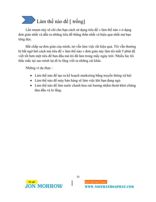 15
Làm thế nào để [ trống]
Lần mượn này sẽ chỉ cho bạn cách sử dụng tiêu đề « làm thế nào » ở dạng
đơn giản nhất và dẫn ra những tiêu đề thẳng thắn nhất và hiệu quả nhất mà bạn
từng đọc.
Bất chấp sự đơn giản của mình, nó vẫn làm việc rất hiệu quả. Tôi vẫn thường
bị bất ngờ bởi cách mà tiêu đề « làm thế nào » đơn giản này làm tôi mất 5 phút để
viết tốt hơn một tiêu đề ban đầu mà tôi đã làm trong mấy ngày trời. Nhiều lúc tôi
thắc mắc tại sao mình lại đi lo lắng viết ra những cái khác.
Những ví dụ thực :
 Làm thế nào để tạo ra kế hoạch marketing bằng truyền thông xã hội
 Làm thế nào để máy bán hàng sẽ làm việc khi bạn đang ngủ
 Làm thế nào để làm nước chanh hoa oải hương nhằm thoát khỏi chứng
đau đầu và lo lắng.
 