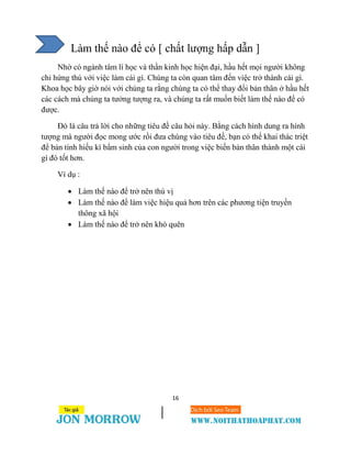 16
Làm thế nào để có [ chất lượng hấp dẫn ]
Nhờ có ngành tâm lí học và thần kinh học hiện đại, hầu hết mọi người không
chỉ hứng thú với việc làm cái gì. Chúng ta còn quan tâm đến việc trở thành cái gì.
Khoa học bây giờ nói với chúng ta rằng chúng ta có thể thay đổi bản thân ở hầu hết
các cách mà chúng ta tưởng tượng ra, và chúng ta rất muốn biết làm thế nào để có
được.
Đó là câu trả lời cho những tiêu đề câu hỏi này. Bằng cách hình dung ra hình
tượng mà người đọc mong ước rồi đưa chúng vào tiêu đề, bạn có thể khai thác triệt
để bản tính hiếu kì bẩm sinh của con người trong việc biến bản thân thành một cái
gì đó tốt hơn.
Ví dụ :
 Làm thế nào để trở nên thú vị
 Làm thế nào để làm việc hiệu quả hơn trên các phương tiện truyền
thông xã hội
 Làm thế nào để trở nên khó quên
 