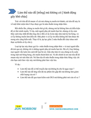 17
Làm thế nào để [trống] mà không có [ hành động
gây khó chịu]
Trái với tiêu đề đi mượn về cái mà chúng ta muốn trở thành, cái tiêu đề này là
về một khái niệm tâm lí học được gọi là mâu thuẫn trong nhận thức.
Rất nhiều lần, chúng ta muốn thứ gì đó, nhưng mà lại không làm cái điều kiện
để có thứ mình muốn. Ví dụ, một người phụ nữ muốn hẹn hò, nhưng cô ấy cảm
thấy cách duy nhất để đàn ông chú ý đến cô ấy là ăn mặc như một kẻ hư hỏng, và
cô ấy không muốn làm điều đó. Đâu phải vì cô ấy tin điều không thể làm được thì
mong ước cũng biến mất. Thực tế là, áp lực giữa 2 mâu thuẫn đối chọi nhau mới
thực sự khiến cô ấy chú ý.
Loại áp lực này được gọi là « mâu thuẫn trong nhận thức » và mọi người đều
đã trải qua nó, không chỉ ở những người phụ nữ muốn hẹn hò. Dù cố ý hay không,
mọi người vẫn luôn tìm cách để loại bỏ nó. Gần như tâm trí của chúng ta bị cuốn
trong một mớ bòng bong, chỉ muốn thoát khỏi nó. Và đó chính là nơi mà tiêu đề đi
mượn này trở nên hữu ích. Nó làm dịu đi mâu thuẫn trong nhận thức bằng việc chỉ
cho bạn cách làm việc này mà không phải làm việc kia.
Ví dụ :
 Làm thế nào để có thể truyền đạt mà không bị cho là ngạo mạn ?
 Làm thế nào để tăng tiến độ tác phẩm lên gấp đôi mà không làm giảm
chất lượng của nó ?
 Làm thế nào để qua trạm kiểm soát DUI mà không phải mở cửa sổ xe ?
 