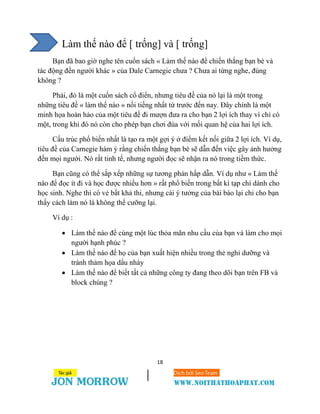18
Làm thế nào để [ trống] và [ trống]
Bạn đã bao giờ nghe tên cuốn sách « Làm thế nào để chiến thắng bạn bè và
tác động đến người khác » của Dale Carnegie chưa ? Chưa ai từng nghe, đúng
không ?
Phải, đó là một cuốn sách cổ điển, nhưng tiêu đề của nó lại là một trong
những tiêu đề « làm thế nào » nổi tiếng nhất từ trước đến nay. Đây chính là một
minh họa hoàn hảo của một tiêu đề đi mượn đưa ra cho bạn 2 lợi ích thay vì chỉ có
một, trong khi đó nó còn cho phép bạn chơi đùa với mối quan hệ của hai lợi ích.
Cấu trúc phổ biến nhất là tạo ra một gợi ý ở điểm kết nối giữa 2 lợi ích. Ví dụ,
tiêu đề của Carnegie hàm ý rằng chiến thắng bạn bè sẽ dẫn đến việc gây ảnh hưởng
đến mọi người. Nó rất tinh tế, nhưng người đọc sẽ nhận ra nó trong tiềm thức.
Bạn cũng có thể sắp xếp những sự tương phản hấp dẫn. Ví dụ như « Làm thế
nào để đọc ít đi và học được nhiều hơn » rất phổ biến trong bất kì tạp chí dành cho
học sinh. Nghe thì có vẻ bất khả thi, nhưng cái ý tưởng của bài báo lại chỉ cho bạn
thấy cách làm nó là không thể cưỡng lại.
Ví dụ :
 Làm thế nào để cùng một lúc thỏa mãn nhu cầu của bạn và làm cho mọi
người hạnh phúc ?
 Làm thế nào để họ của bạn xuất hiện nhiều trong thẻ nghỉ dưỡng và
tránh thảm họa dấu nháy
 Làm thế nào để biết tất cả những công ty đang theo dõi bạn trên FB và
block chúng ?
 