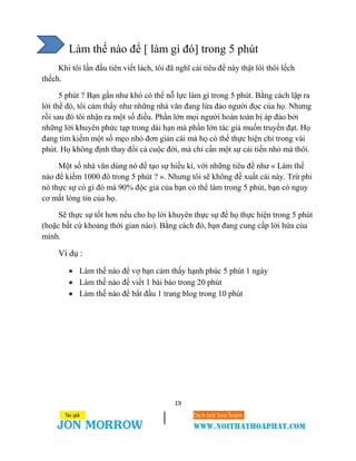 19
Làm thế nào để [ làm gì đó] trong 5 phút
Khi tôi lần đầu tiên viết lách, tôi đã nghĩ cái tiêu đề này thật lôi thôi lếch
thếch.
5 phút ? Bạn gần như khó có thể nỗ lực làm gì trong 5 phút. Bằng cách lập ra
lời thề đó, tôi cảm thấy như những nhà văn đang lừa đảo người đọc của họ. Nhưng
rồi sau đó tôi nhận ra một số điều. Phần lớn mọi người hoàn toàn bị áp đảo bởi
những lời khuyên phức tạp trong dài hạn mà phần lớn tác giả muốn truyền đạt. Họ
đang tìm kiếm một số mẹo nhỏ đơn giản cái mà họ có thể thực hiện chỉ trong vài
phút. Họ không định thay đổi cả cuộc đời, mà chỉ cần một sự cải tiến nhỏ mà thôi.
Một số nhà văn dùng nó để tạo sự hiếu kì, với những tiêu đề như « Làm thế
nào để kiếm 1000 đô trong 5 phút ? ». Nhưng tôi sẽ không đề xuất cái này. Trừ phi
nó thực sự có gì đó mà 90% độc giả của bạn có thể làm trong 5 phút, bạn có nguy
cơ mất lòng tin của họ.
Sẽ thực sự tốt hơn nếu cho họ lời khuyên thực sự để họ thực hiện trong 5 phút
(hoặc bất cứ khoảng thời gian nào). Bằng cách đó, bạn đang cung cấp lời hứa của
mình.
Ví dụ :
 Làm thế nào để vợ bạn cảm thấy hạnh phúc 5 phút 1 ngày
 Làm thế nào để viết 1 bài báo trong 20 phút
 Làm thế nào để bắt đầu 1 trang blog trong 10 phút
 