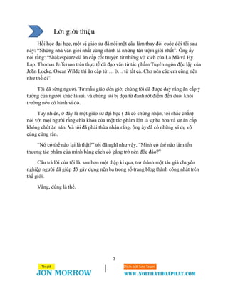 2
Lời giới thiệu
Hồi học đại học, một vị giáo sư đã nói một câu làm thay đổi cuộc đời tôi sau
này: “Những nhà văn giỏi nhất cũng chính là những tên trộm giỏi nhất”. Ông ấy
nói rằng: “Shakespeare đã ăn cắp cốt truyện từ những vở kịch của La Mã và Hy
Lạp. Thomas Jefferson trên thực tế đã đạo văn từ tác phầm Tuyên ngôn độc lập của
John Locke. Oscar Wilde thì ăn cắp từ…. ờ… từ tất cả. Cho nên các em cũng nên
như thế đi”.
Tôi đã sững người. Từ mẫu giáo đến giờ, chúng tôi đã được dạy rằng ăn cắp ý
tưởng của người khác là sai, và chúng tôi bị dọa từ đánh rớt điểm đến đuổi khỏi
trường nếu có hành vi đó.
Tuy nhiên, ở đây là một giáo sư đại học ( đã có chứng nhận, tôi chắc chắn)
nói với mọi người rằng chìa khóa của một tác phẩm lớn là sự ba hoa và sự ăn cắp
không chút ăn năn. Và tôi đã phải thừa nhận rằng, ông ấy đã có những ví dụ vô
cùng cứng rắn.
“Nó có thể nào lại là thật?” tôi đã nghĩ như vậy. “Mình có thể nào làm tổn
thương tác phẩm của mình bằng cách cố gắng trở nên độc đáo?”
Câu trả lời của tôi là, sau hơn một thập kỉ qua, trở thành một tác giả chuyên
nghiệp người đã giúp đỡ gây dựng nên ba trong số trang blog thành công nhất trên
thế giới.
Vâng, đúng là thế.
 