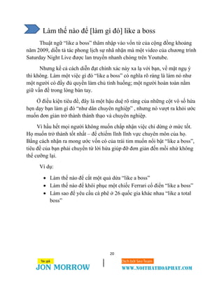 20
Làm thế nào để [làm gì đó] like a boss
Thuật ngữ “like a boss” thâm nhập vào vốn từ của cộng đồng khoảng
năm 2009, diễn tả tác phong lịch sự nhã nhặn mà một video của chương trình
Saturday Night Live được lan truyền nhanh chóng trên Youtube.
Nhưng kể cả cách diễn đạt chính xác này xa lạ với bạn, về mặt ngụ ý
thì không. Làm một việc gì đó “like a boss” có nghĩa rõ ràng là làm nó như
một người có đầy đủ quyền làm chủ tình huống; một người hoàn toàn nằm
giữ vấn đề trong lòng bàn tay.
Ở điều kiện tiêu đề, đây là một hậu duệ rõ ràng của những cột vô số hứa
hẹn dạy bạn làm gì đó “như dân chuyên nghiệp” , nhưng nó vượt ra khỏi ước
muốn đơn giản trở thành thành thạo và chuyên nghiệp.
Vì hầu hết mọi người không muốn chấp nhận việc chỉ dừng ở mức tốt.
Họ muốn trở thành tốt nhất – để chiếm lĩnh lĩnh vực chuyên môn của họ.
Bằng cách nhận ra mong ước vốn có của trái tim muốn nổi bật “like a boss”,
tiêu đề của bạn phải chuyển từ lời hứa giúp đỡ đơn giản đến mồi nhử không
thể cưỡng lại.
Ví dụ:
 Làm thế nào để cắt một quả dứa “like a boss”
 Làm thế nào để khôi phục một chiếc Ferrari cổ điển “like a boss”
 Làm sao để yêu cầu cà phê ở 26 quốc gia khác nhau “like a total
boss”
 