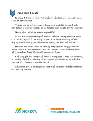 22
Danh sách tiêu đề
Kì phùng địch thủ với tiêu đề “Làm thế nào” về mặt có nhiều sự ủng hộ chính
là tiêu đề “lập danh sách”
Thực ra, một vài website lớn được lập ra dựa trên các bài đăng danh sách
( hay còn gọi là listicles) và không có dấu hiệu khả quan nào cho thấy nó sẽ suy tàn.
Nhưng tại sao nó lại duy trì được sự phổ biến?
Vì một điều, chúng là những “dễ tiêu hóa” chết tiệt – những danh sách chính
là cách rất hiệu quả để tổ chức thông tin. Rốt cục thì, bạn sẽ cầm cái gì đến cửa
hàng tạp hóa địa phương, một bài luận mua sắm hay một danh sách mua sắm?
Hơn nữa, một tiêu đề danh sách đã thông báo ý định của nó ngay trước mắt:
“Tôi sẽ làm điểm X sau đó kết thúc”. Bạn biết chính xác cái mà bạn sẽ đọc trước
cả khi nhấp chuột. Nó dễ tiếp cận và không có tính đe dọa.
Cuối cùng, gần như không có đề tài nào là không bị xử lí thông qua danh sách,
cho nên bạn có thể chắc chắn rằng tiêu đề lập danh sách sẽ còn tiếp tục xuất hiện
trong mỗi góc trên mạng trong nhiều năm tới.
Như đã nói, một vài cách thêm thắt của tiêu đề danh sách phổ biến hơn những
loại khác. Hãy xem nhé.
 