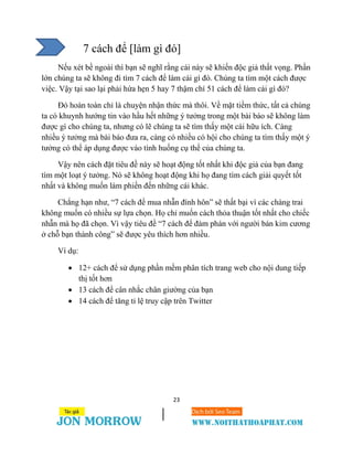 23
7 cách để [làm gì đó]
Nếu xét bề ngoài thì bạn sẽ nghĩ rằng cái này sẽ khiến độc giả thất vọng. Phần
lớn chúng ta sẽ không đi tìm 7 cách để làm cái gì đó. Chúng ta tìm một cách được
việc. Vậy tại sao lại phải hứa hẹn 5 hay 7 thậm chí 51 cách để làm cái gì đó?
Đó hoàn toàn chỉ là chuyện nhận thức mà thôi. Về mặt tiềm thức, tất cả chúng
ta có khuynh hướng tin vào hầu hết những ý tưởng trong một bài báo sẽ không làm
được gì cho chúng ta, nhưng có lẽ chúng ta sẽ tìm thấy một cái hữu ích. Càng
nhiều ý tưởng mà bài báo đưa ra, càng có nhiều có hội cho chúng ta tìm thấy một ý
tưởng có thể áp dụng được vào tình huống cụ thể của chúng ta.
Vậy nên cách đặt tiêu đề này sẽ hoạt động tốt nhất khi độc giả của bạn đang
tìm một loạt ý tưởng. Nó sẽ không hoạt động khi họ đang tìm cách giải quyết tốt
nhất và không muốn làm phiền đến những cái khác.
Chẳng hạn như, “7 cách để mua nhẫn đính hôn” sẽ thất bại vì các chàng trai
không muốn có nhiều sự lựa chọn. Họ chỉ muốn cách thỏa thuận tốt nhất cho chiếc
nhẫn mà họ đã chọn. Vì vậy tiêu đề “7 cách để đàm phán với người bán kim cương
ở chỗ bạn thành công” sẽ được yêu thích hơn nhiều.
Ví dụ:
 12+ cách để sử dụng phần mềm phân tích trang web cho nội dung tiếp
thị tốt hơn
 13 cách để cân nhắc chân giường của bạn
 14 cách để tăng tỉ lệ truy cập trên Twitter
 