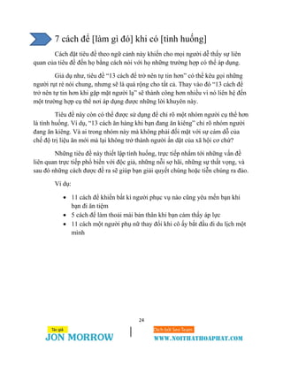 24
7 cách để [làm gì đó] khi có [tình huống]
Cách đặt tiêu đề theo ngữ cảnh này khiến cho mọi người dễ thấy sự liên
quan của tiêu đề đến họ bằng cách nói với họ những trường hợp có thể áp dụng.
Giả dụ như, tiêu đề “13 cách để trở nên tự tin hơn” có thể kêu gọi những
người rụt rè nói chung, nhưng sẽ là quá rộng cho tất cả. Thay vào đó “13 cách để
trở nên tự tin hơn khi gặp mặt người lạ” sẽ thành công hơn nhiều vì nó liên hệ đến
một trường hợp cụ thể nơi áp dụng được những lời khuyên này.
Tiêu đề này còn có thể được sử dụng để chỉ rõ một nhóm người cụ thể hơn
là tình huống. Ví dụ, “13 cách ăn hàng khi bạn đang ăn kiêng” chỉ rõ nhóm người
đang ăn kiêng. Và ai trong nhóm này mà không phải đối mặt với sự cám dỗ của
chế độ trị liệu ăn mới mà lại không trở thành người ẩn dật của xã hội cơ chứ?
Những tiêu đề này thiết lập tình huống, trực tiếp nhắm tới những vấn đề
liên quan trực tiếp phổ biến với độc giả, những nỗi sợ hãi, những sự thất vọng, và
sau đó những cách được đề ra sẽ giúp bạn giải quyết chúng hoặc tiễn chúng ra đảo.
Ví dụ:
 11 cách để khiến bất kì người phục vụ nào cũng yêu mến bạn khi
bạn đi ăn tiệm
 5 cách để làm thoải mái bản thân khi bạn cảm thấy áp lực
 11 cách một người phụ nữ thay đổi khi cô ấy bắt đầu đi du lịch một
mình
 