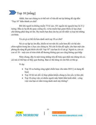 25
Top 10 [trống]
Ahhh, làm sao chúng ta có thể nói về tiêu đề mà lại không đề cập đến
“Top 10” thần thánh cơ chứ?
Đôi khi người ta không muốn 73 kĩ xảo, 101 nguồn tài nguyên hay là 21 ý
tưởng. Đầu óc họ đã đủ quay cuồng rồi, và họ muốn bạn giảm thiểu số lựa chọn
chứ không phải tăng nó lên. Họ muốn bạn đưa cho họ cái tốt nhất và loại trừ những
cái khác.
Và cái gì có thể tốt hơn danh sách top 10 cơ chứ?
Nó có sự lặp lại âm đầu, khiến nó trở nên lôi cuốn hơn đối với bộ não
chìm nghỉm trong âm vị học của chúng ta. Nó còn là tiêu đề ngắn, cho bạn một căn
phòng đủ rộng để giải thích chi tiết “top 10” của bạn là về cái gì. Ngoài ra, còn có
con số 10 – một con số tròn trĩnh dễ thương không quá cao cũng không quá thấp.
Nhìn chung, đây là một trong những tiêu đề hiệu quả nhất mà chúng tôi có,
cái mà có thể bạn sẽ thấy quá thường. Bạn có thể dùng nó cho bất cứ thứ gì.
Ví dụ:
 Top 10 xu hướng công nghệ chiến lược cho năm 2015 [ sử dụng đồ
họa]
 Top 10 lời nói dối về thực phẩm khiến chúng ta ốm yếu và béo phì
 Top 10 công việc có nhiều người mắc bệnh thần kinh nhất – công
việc của bạn có nằm trong danh sách này không?
 