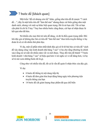 26
7 bước để [khách quan]
Một kiểu “đồ cũ nhưng còn tốt” khác, giống như tiêu đề đi mượn “7 cách
để…”, đây là một kiểu tiêu đề “làm thế nào” nhưng được cải biên giống như một
danh sách, nhưng với một sự khác biệt quan trọng. Đó là nó hạn chế. Tất cả bạn
cần phải là chỉ là 5 hay 7 hay bao nhiêu bước cũng được, cái bạn sẽ nhận được là
kết quả như đã hứa.
Nó khiến cho mọi thứ trở nên dễ dàng, và đó là điều quan trọng nhất. Đôi
khi độc giả sẽ không đọc bài có tiêu đề “làm thế nào” theo kiểu truyền thống vì họ
đoán là sẽ có rất nhiều thứ phải đọc.
Ví dụ, một số phần trăm nhất định độc giả sẽ lờ đi bài báo có tiêu đề “cách
để xây dựng công việc kinh doanh nhà hàng 7 sao” vì họ cho rằng (thường là chính
xác) rằng nó sẽ mất rất nhiều năm vất vả mới được. Thay đổi tiêu đề thành “7 bước
kinh doanh 1 nhà hàng 7 sao” sẽ hiệu quả hơn vì nó nghe có vẻ dễ dàng hơn, và họ
sẽ tò mò xem những bước đó là gì.
Cũng như với nhiều tiêu đề, tất cả là vấn đề quản lí nhận thức của độc giả.
Ví dụ:
 6 bước để thống trị nội dung tiếp thị
 4 bước để đơn giản hóa hoạt động hàng ngày trên phương tiện
truyền thông của bạn
 14 bước để cắt giảm lượng thực phẩm đã qua chế biến
 