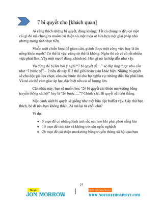 27
7 bí quyết cho [khách quan]
Ai cũng thích những bí quyết, đúng không? Tất cả chúng ta đều có một
cái gì đó mà chúng ta muốn cải thiện và một mẹo sẽ hứa hẹn một giải pháp nhỏ
nhưng mang tính thực tiễn.
Muốn một chiến lược để giảm cân, giành được một công việc hay là ăn
uống khỏe mạnh? Có thể là vậy, cũng có thể là không. Nghe thì có vẻ có rất nhiều
việc phải làm. Vậy một mẹo? đúng, chính nó. Hèn gì nó lại hấp dẫn như vậy.
Và đừng để bị lừa bởi ý nghĩ “7 bí quyết để…” sẽ đáp ứng được nhu cầu
như “7 bước để” – 2 tiêu đề này là 2 thế giới hoàn toàn khác biệt. Những bí quyết
sẽ cho độc giả lựa chọn, còn các bước thì cho họ nghĩa vụ: những điều họ phải làm.
Và nó có thể cảm giác áp lực, đặc biệt nếu có số lượng lớn.
Cân nhắc này: bạn sẽ muốn học “26 bí quyết cải thiện marketing bằng
truyền thông xã hội” hay là “26 bước….”? Chính xác. Bí quyết sẽ luôn thắng.
Một danh sách bí quyết sẽ giống như một bữa tiệc buffet vậy. Lấy thứ bạn
thích, bỏ đi nếu bạn không thích. Ai mà lại từ chối chứ?
Ví dụ:
 5 mẹo để có những hình ảnh sắc nét hơn khi phải phơi nắng lâu
 10 mẹo để tỉnh táo và không trở nên ngốc nghếch
 26 mẹo để cải thiện marketing bằng truyền thông xã hội của bạn
 