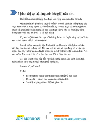 28
7 [tính từ] sự thật [người/ độc giả] nên biết
Thực tế luôn là một trạng thái được tôn trọng trong văn hóa hiện đại
Một người nắm giữ nhiều thực tế nhất sẽ luôn là kẻ chiến thắng trong các
cuộc tranh luận. Những người có vẻ biết nhiều sự kiện sẽ được coi là thông minh.
Thậm chí chúng ta còn ăn mừng và trao tặng hiện vật và nhớ lại những sự kiện
thông qua vô số câu hỏi trên TV và trên mạng.
Vậy nên một tiêu đề hứa hẹn bồi dưỡng thêm cho “ngân hàng sự kiện”của
bạn sẽ tạo nên sự hiếu kì và mong đợi.
Bạn sẽ không xem một tiêu đề như thế mà không tự hỏi những sự kiện
nào thổi bay tâm trí, ít được biết đến hay khó tin nào mà bạn đang bỏ lỡ nếu bạn
không đọc nó. Thêm vào đó, đây là những sự kiện trên thực tế là bạn nên biết. Nếu
bạn không đọc, ngụ ý của nó là bạn thật ngu dốt và đáng thương.
Gói gọn toàn bộ sức hấp dẫn và bằng chứng xã hội vào danh sách, bạn
đương nhiên sẽ có một tiêu đề không thể cưỡng lại.
Bảo sao nó phổ biến !
Ví dụ:
 16 sự thật mở mang tâm trí mà bạn nên biết về bản thân
 25 sự thật về tâm lí học mà mọi người nên biết
 6 sự thật mọi người nên biết về giáo viên
 