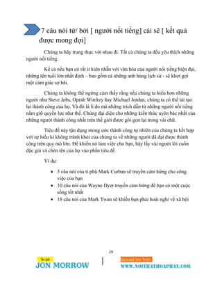 29
7 câu nói từ/ bởi [ người nổi tiếng] cái sẽ [ kết quả
được mong đợi]
Chúng ta hãy trung thực với nhau đi. Tất cả chúng ta đều yêu thích những
người nổi tiếng.
Kể cả nếu bạn có rất ít kiên nhẫn với văn hóa của người nổi tiếng hiện đại,
những tên tuổi lớn nhất định – bao gồm cả những anh hùng lịch sử - sẽ khơi gợi
một cảm giác sợ hãi.
Chúng ta không thể ngừng cảm thấy rằng nếu chúng ta hiểu hơn những
người như Steve Jobs, Oprah Winfrey hay Michael Jordan, chúng ta có thể tái tạo
lại thành công của họ. Và đó là lí do mà những trích dẫn từ những người nổi tiếng
nắm giữ quyền lực như thế. Chúng đại diện cho những kiến thức uyên bác nhất của
những người thành công nhất trên thế giới được gói gọn lại trong vài chữ.
Tiêu đề này tận dụng mong ước thành công tự nhiên của chúng ta kết hợp
với sự hiếu kì không tránh khỏi của chúng ta về những người đã đạt được thành
công trên quy mô lớn. Để khiến nó làm việc cho bạn, hãy lấy vài người lôi cuốn
độc giả và chèn tên của họ vào phần tiêu đề.
Ví dụ:
 5 câu nói của tỉ phú Mark Curban sẽ truyền cảm hứng cho công
việc của bạn
 10 câu nói của Wayne Dyer truyền cảm hứng để bạn có một cuộc
sống tốt nhất
 18 câu nói của Mark Twan sẽ khiến bạn phải hoài nghi về xã hội
 