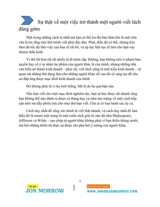 3
Sự thật về một việc trở thành một người viết lách
đáng gờm
Một trong những cách tệ nhất mà bạn có thể tra tấn bản thân khi là một nhà
văn là tin rằng mọi thứ mình viết phải độc đáo. Phải, điều đó có thể, nhưng kéo
theo đó tốc độ làm việc của bạn sẽ rất tồi, và áp lực liên tục sẽ làm cho bạn suy
nhược thần kinh.
Vì thế tốt hơn rất rất nhiều là đi trộm cắp. Không, bạn không nên vi phạm bản
quyền hay cố ý tự nhận tác phẩm của người khác là của mình, nhưng những nhà
văn biến nó thành kinh doanh – phải rồi, viết lách cũng là một kiểu kinh doanh – sẽ
quan sát những thứ đang làm cho những người khác rồi sau đó sẽ sáng tạo để cho
nó đáp ứng được mục đích kinh doanh của mình.
Đó không phải là vì họ lười biếng. Mà là do họ quá bận rộn.
Nếu bạn viết cho một mục đích nghiêm túc, bạn sẽ học được rất nhanh rằng
bạn không thể nào dành ra được cả tháng hay cả năm mơ mộng về một cách tiếp
cận mới mẻ đầy phiêu lưu cho mọi thứ bạn viết. Chả ai có loại hành xác ấy cả.
Cách duy nhất để sống sót chính là viết thật nhanh, và cách duy nhất để làm
điều đó là mượn một trang từ một cuốn sách giải trí nào đó như Shakespeare,
Jefferson và Wilde – sao chép từ người khác không phải vì bạn thiếu thông minh,
mà bởi những thiên tài thực sự được che phủ bởi ý tưởng của người khác.
 