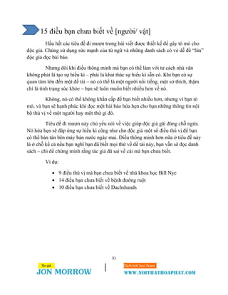 31
15 điều bạn chưa biết về [người/ vật]
Hầu hết các tiêu đề đi mượn trong bài viết được thiết kế để gây tò mò cho
độc giả. Chúng sử dụng sức mạnh của từ ngữ và những danh sách có vẻ dễ để “lừa”
độc giả đọc bài báo.
Nhưng đôi khi điều thông minh mà bạn có thể làm với tư cách nhà văn
không phải là tạo sự hiếu kì – phải là khai thác sự hiếu kì sẵn có. Khi bạn có sự
quan tâm lớn đến một đề tài – nó có thể là một người nổi tiếng, một sở thích, thậm
chí là tình trạng sức khỏe – bạn sẽ luôn muốn biết nhiều hơn về nó.
Không, nó có thể không khẩn cấp để bạn biết nhiều hơn, nhưng vì bạn tò
mò, và bạn sẽ hạnh phúc khi đọc một bài báo hứa hẹn cho bạn những thông tin nội
bộ thú vị về một người hay một thứ gì đó.
Tiêu đề đi mượn này chủ yếu nói về việc giúp độc giả gãi đúng chỗ ngứa.
Nó hứa hẹn sẽ đáp ứng sự hiếu kì cũng như cho độc giả một số điều thú vị để bạn
có thể bàn tán bên máy bán nước ngày mai. Điều thông minh hơn nữa ở tiêu đề này
là ở chỗ kể cả nếu bạn nghĩ bạn đã biết mọi thứ về đề tài này, bạn vẫn sẽ đọc danh
sách – chỉ để chứng minh rằng tác giả đã sai về cái mà bạn chưa biết.
Ví dụ:
 9 điều thú vị mà bạn chưa biết về nhà khoa học Bill Nye
 14 điều bạn chưa biết về bệnh đường ruột
 10 điều bạn chưa biết về Dachshunds
 