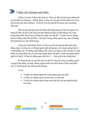 33
7 điều chỉ [nhóm] mới hiểu
Chẳng ai muốn cô đơn một mình cả. Thực sự, đây là một trong những nỗi
sợ lớn nhất của chúng ta – không thuộc về hay có cảm giác là một phần của cái gì
đó lớn hơn bản thân chúng ta. Và đó là lí do mà tiêu đề đi mượn này hoạt động
hiệu quả.
Nếu mẹ bạn đã từng một lần đứng xếp hàng hàng giờ liền bên ngoài cửa
hàng đồ chơi chỉ để có thể mua cho bạn những bé bắp cải nhồi bông cuối cùng
trong thành phố, hẳn là bạn sẽ thích thú nhấp vào tiêu đề “ 14 điều mà chỉ những
đứa trẻ những năm 80 mới hiểu”. Nếu bạn ở trong nhóm người này, bạn sẽ không
thể thoát khỏi nó. Đó chính là bạn.
Cùng ước muốn được thuộc về một cái gì đó hướng bạn đến một cộng
đồng cùng tư tưởng nơi có những người nghĩ giống bạn, nói chuyện giống bạn và
có thể đồng cảm với những căng thẳng, thất vọng và lo lắng cụ thể của bạn. Là một
phần của cộng đồng này còn cho bạn quyền được chế giễu vài thứ mà người ngoài
nghĩ là lố bịch. Và bạn sẽ chẳng quan tâm bởi vì … đơn giản là họ chẳng hiểu.
Sự thông minh của tiêu đề này là ở chỗ nó cũng tấn công cả những người
ở ngoài cộng đồng của bạn, những người muốn tìm hiểu mình có hiểu một phần
nào về nhóm người này như bạn hay không.
Ví dụ:
 14 điều chỉ những người béo hoặc người gầy mới hiểu
 15 điều chỉ những người đi làm theo ca mới hiểu
 23 điều chỉ những người được nuôi dạy bởi cha mẹ nghiêm khắc
mới hiểu
 