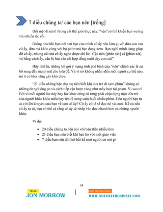 34
7 điều chúng ta/ các bạn nên [trống]
Đối mặt đi nào! Trong cái thế giới thực này, “nên”có thể khiến bạn vướng
vào nhiều rắc rối.
Giống như khi bạn nói với bạn của mình cô ấy nên làm gì với đứa con của
cô ấy, đứa mà khóc cùng với bộ phim mà bạn đang xem. Bạn nghĩ mình đang giúp
đỡ cô ấy, nhưng cái mà cô ấy nghe được chỉ là: “Cậu nên [phán xét] và [phán xét],
và bằng cách ấy, cậu bị hút vào cái hợp đồng nuôi dạy con cái”.
Hãy nhớ là, những lời gợi ý mang tính phê bình của “nên” chính xác là sự
bổ sung đầy mạnh mẽ cho tiêu đề. Và vì nó không nhắm đến một người cụ thể nào,
nó ít có khả năng gây khó chịu.
“21 điều những bậc cha mẹ nên biết khi đưa trẻ đi xem phim” không có
những từ ngữ õng ẹo và cách tiếp cận lượn vòng như mấy bọn tội phạm. Vì sao ư?
Bởi vì mỗi người lúc này hay lúc khác cũng đã từng phải chịu đựng một đứa trẻ
của người khác khóc mếu hay rền rĩ trong suốt buổi chiếu phim. Còn người bạn tự
ái với lời khuyên của bạn về con cô ấy? Cô ấy có lẽ sẽ đọc nó và cười. Kể cả nếu
cô ấy tự ái, bạn có thể cá rằng cô ấy sẽ nhấp vào đọc nhanh hơn cả những người
khác.
Ví dụ:
 20 điều chúng ta nên nói với bản thân nhiều hơn
 21 điều bạn nên biết khi hẹn hò với một giáo viên
 7 điều bạn nên đòi hỏi bất kể mọi người có nói gì
 
