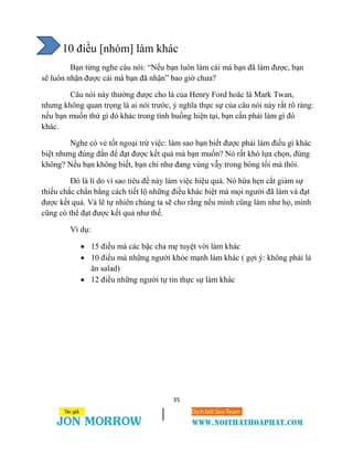 35
10 điều [nhóm] làm khác
Bạn từng nghe câu nói: “Nếu bạn luôn làm cái mà bạn đã làm được, bạn
sẽ luôn nhận được cái mà bạn đã nhận” bao giờ chưa?
Câu nói này thường được cho là của Henry Ford hoăc là Mark Twan,
nhưng không quan trọng là ai nói trước, ý nghĩa thực sự của câu nói này rất rõ ràng:
nếu bạn muốn thứ gì đó khác trong tình huống hiện tại, bạn cần phải làm gì đó
khác.
Nghe có vẻ tốt ngoại trừ việc: làm sao bạn biết được phải làm điều gì khác
biệt nhưng đúng đắn để đạt được kết quả mà bạn muốn? Nó rất khó lựa chọn, đúng
không? Nếu bạn không biết, bạn chỉ như đang vùng vẫy trong bóng tối mà thôi.
Đó là lí do vì sao tiêu đề này làm việc hiệu quả. Nó hứa hẹn cắt giảm sự
thiếu chắc chắn bằng cách tiết lộ những điều khác biệt mà mọi người đã làm và đạt
được kết quả. Và lẽ tự nhiên chúng ta sẽ cho rằng nếu mình cũng làm như họ, mình
cũng có thể đạt được kết quả như thế.
Ví dụ:
 15 điều mà các bậc cha mẹ tuyệt vời làm khác
 10 điều mà những người khỏe mạnh làm khác ( gợi ý: không phải là
ăn salad)
 12 điều những người tự tin thực sự làm khác
 