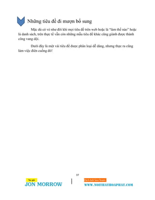 37
Những tiêu đề đi mượn bổ sung
Mặc dù có vẻ như đôi khi mọi tiêu đề trên web hoặc là “làm thế nào” hoặc
là danh sách, trên thực tế vẫn còn những mẫu tiêu đề khác cũng giành được thành
công vang dội.
Dưới đây là một vài tiêu đề được phân loại dễ dàng, nhưng thực ra cũng
làm việc điên cuồng đó!
 