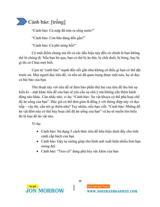 38
Cảnh báo: [trống]
“Cảnh báo: Cá mập đã tràn ra sông nước!”
“Cảnh báo: Cơn bão đang đến gần!”
“Cảnh báo: Cà phê nóng hổi!”
Có một điểm chung mà tất cả các dấu hiệu này đều có chính là bạn không
thể lờ chúng đi. Nếu bạn bỏ qua, bạn có thể bị ăn thịt, bị chết đuối, bị bỏng, hay bị
gì thì có Chúa mới biết.
Cụm từ “cảnh báo” mạnh đến nỗi gần như không có điều gì bạn có thể đặt
trước nó. Mọi người đọc tiêu đề, và nếu nó đã quan trọng được một nửa, họ sẽ đọc
cả bài báo của bạn.
Thủ thuật này với tiêu đề sẽ đảm bảo phần thứ hai của tiêu đề thu hút sự
hiếu kì – mặt khác tiêu đề của bạn sẽ yêu cầu sự chú ý mà không cần thêm hành
động nào khác. Cân nhắc nhé, ví dụ: “Cảnh báo: Ăn vặt khuya có thể phá hoại chế
độ ăn uống của bạn”. Độc giả có thể đơn giản là đồng ý với thông điệp này và đọc
tiếp – vậy thì, cần nói gì thêm nữa? Tuy nhiên, nếu bạn viết: “Cảnh báo: Những đồ
ăn vặt đêm này có thể hủy hoại chế độ ăn uống của bạn” và họ sẽ muốn tìm hiểu
đó là loại đồ ăn vặt nào.
Ví dụ:
 Cảnh báo: Sử dụng 5 cách thức tiêu đề hữu hiệu dưới đây cho tình
cảnh cấp bách của bạn
 Cảnh báo: Gậy tự sướng giúp cho hình ảnh xuất hiện nhiều hơn bạn
mong đợi
 Cảnh báo: “Treo cổ” đang phá hủy sức khỏe của bạn
 